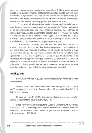 La tecnología educativa en tiempos de pandemia
148
para reinventarse no solo a corto sino a largo plazo. El liderazgo comunitario
puede ser la guía que muchas instituciones requieren puesto que esta crisis
no impacta a algunos cuantos, y es en este sentimiento de comunidad que
la valorización de los talentos individuales y trabajo en equipo cobra mayor
relevancia para analizar la crisis y generar respuestas eficaces.
Como resultado de esta experiencia, el director del TecNM-Cananea
redefine a este recinto educativo como: “una institución flexible y adaptable
a las circunstancias con una gran vocación docente, que además de
calificados y capacitados [enfrenta] la oportunidad y el reto de ser punta
de lanza en educación a distancia en la región. La modalidad del TecNM-
Cananea Campus Virtual nos permite abrir las puertas para estudiantes de
todo México con opciones en tres programas educativos”.
La narrativa de este caso de estudio cuyo final no se ha
escrito pretende documentar los inicios responsivos ante COVID-19,
de una institución pequeña encallada en el estado de Sonora y cuya
conceptualización puede que sea única desde el inicio de su historia pero
ejemplifica de manera magistral, la capacidad que la coordinación de
esfuerzos, el liderazgo con enfoque humanista y comunitario, la unión de
talentos, el trabajo en equipo, el reconocimiento del ecosistema educativo
y la visión holística puede suscitar para enfrentar una crisis inesperada,
redefinir su labor, responsabilidad y presencia en su localidad.
Bibliografía
Boyatzis, R. y McKee, A. (2005). Resonant Leadership. Harvard Business
Review Press.
Consejo de Acreditación de la Enseñanza de la Ingeniería, A.C. (2020).
CACEI: Innovar para trascender. Recuperado el 26 de septiembre 2020, de
http://cacei.org.mx/
Choque Larrauri, R. (2009). Ecosistema educativo y fracaso escolar.
Revista Iberoamericana de Educación, 49(4), 1-9.
Díaz Sarmiento, C., Roncallo Lafont, L., López Lambraño, M. y González
Barranco, S. (2018). Liderazgo: Consideraciones sobre su conceptualización,
evolución y retos ante la nueva realidad organizacional. Revista de Economía
y Administración, 15(1), 71-88.
 