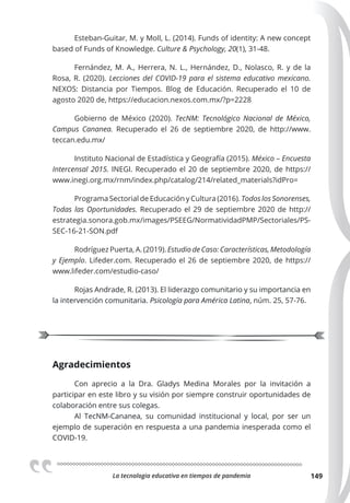 La tecnologia educativa en tiempos de pandemia 149
Esteban-Guitar, M. y Moll, L. (2014). Funds of identity: A new concept
based of Funds of Knowledge. Culture & Psychology, 20(1), 31-48.
Fernández, M. A., Herrera, N. L., Hernández, D., Nolasco, R. y de la
Rosa, R. (2020). Lecciones del COVID-19 para el sistema educativo mexicano.
NEXOS: Distancia por Tiempos. Blog de Educación. Recuperado el 10 de
agosto 2020 de, https://educacion.nexos.com.mx/?p=2228
Gobierno de México (2020). TecNM: Tecnológico Nacional de México,
Campus Cananea. Recuperado el 26 de septiembre 2020, de http://www.
teccan.edu.mx/
Instituto Nacional de Estadística y Geografía (2015). México – Encuesta
Intercensal 2015. INEGI. Recuperado el 20 de septiembre 2020, de https://
www.inegi.org.mx/rnm/index.php/catalog/214/related_materials?idPro=
Programa Sectorial de Educación y Cultura (2016). Todos los Sonorenses,
Todas las Oportunidades. Recuperado el 29 de septiembre 2020 de http://
estrategia.sonora.gob.mx/images/PSEEG/NormatividadPMP/Sectoriales/PS-
SEC-16-21-SON.pdf
Rodríguez Puerta, A. (2019). Estudio de Caso: Características, Metodología
y Ejemplo. Lifeder.com. Recuperado el 26 de septiembre 2020, de https://
www.lifeder.com/estudio-caso/
Rojas Andrade, R. (2013). El liderazgo comunitario y su importancia en
la intervención comunitaria. Psicología para América Latina, núm. 25, 57-76.
Agradecimientos
Con aprecio a la Dra. Gladys Medina Morales por la invitación a
participar en este libro y su visión por siempre construir oportunidades de
colaboración entre sus colegas.
Al TecNM-Cananea, su comunidad institucional y local, por ser un
ejemplo de superación en respuesta a una pandemia inesperada como el
COVID-19.
 