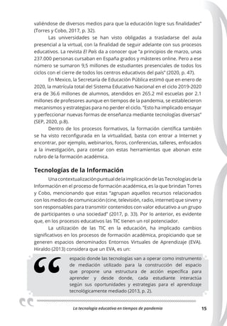 La tecnologia educativa en tiempos de pandemia 15
valiéndose de diversos medios para que la educación logre sus finalidades”
(Torres y Cobo, 2017, p. 32).
Las universidades se han visto obligadas a trasladarse del aula
presencial a la virtual, con la finalidad de seguir adelante con sus procesos
educativos. La revista El País da a conocer que “a principios de marzo, unas
237.000 personas cursaban en España grados y másteres online. Pero a ese
número se sumaron 9,5 millones de estudiantes presenciales de todos los
ciclos con el cierre de todos los centros educativos del país” (2020, p. 47).
En Mexico, la Secretaría de Educación Pública estimó que en enero de
2020, la matrícula total del Sistema Educativo Nacional en el ciclo 2019-2020
era de 36.6 millones de alumnos, atendidos en 265.2 mil escuelas por 2.1
millones de profesores aunque en tiempos de la pandemia, se establecieron
mecanismos y estrategias para no perder el ciclo. “Esto ha implicado ensayar
y perfeccionar nuevas formas de enseñanza mediante tecnologías diversas”
(SEP, 2020, p.8).
Dentro de los procesos formativos, la formación científica también
se ha visto reconfigurada en la virtualidad, basta con entrar a Internet y
encontrar, por ejemplo, webinarios, foros, conferencias, talleres, enfocados
a la investigación, para contar con estas herramientas que abonan este
rubro de la formación académica.
Tecnologías de la Información
UnacontextualizaciónpuntualdelaimplicacióndelasTecnologíasdela
Información en el proceso de formación académica, es la que brindan Torres
y Cobo, mencionando que estas “agrupan aquellos recursos relacionados
con los medios de comunicación (cine, televisión, radio, internet) que sirven y
son responsables para transmitir contenidos con valor educativo a un grupo
de participantes o una sociedad” (2017, p. 33). Por lo anterior, es evidente
que, en los procesos educativos las TIC tienen un rol potenciador.
La utilización de las TIC en la educación, ha implicado cambios
significativos en los procesos de formación académica, propiciando que se
generen espacios denominados Entornos Virtuales de Aprendizaje (EVA).
Hiraldo (2013) considera que un EVA, es un:
espacio donde las tecnologías van a operar como instrumento
de mediación utilizado para la construcción del espacio
que propone una estructura de acción específica para
aprender y desde donde, cada estudiante interactúa
según sus oportunidades y estrategias para el aprendizaje
tecnológicamente mediado (2013, p. 2).
 