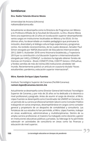 La tecnología educativa en tiempos de pandemia
150
Semblanza:
Dra. Nadia Yolanda Alvarez Mexia
Universidad de Arizona (UArizona)
nalvarez@arizona.edu
Actualmente se desempeña como la Directora de Programas con México
y es Profesora Afiliada de la Facultad de Educación. La Dra. Alvarez Mexia
tiene una experiencia de 23 años en la educación superior desempeñando
varios cargos en instituciones localizadas en México y los EEUU. En los
últimos años, ha desarrollado un modelo pedagógico que promueve la
inclusión, diversidad y el diálogo cultural bajo experiencias y programas
cortos. Ha recibido reconocimientos, de los cuales destacan, Senador Paul
Simon otorgado por NAFSA (Asociación de Educadores Internacionales)
2012, Edith S. Auslander 2018 como Visionaria Establecida, y Trayectoria
2019 por su contribución a la Educación Superior e Internacionalización
otorgado por UACJ y CONACyT. La doctora ha logrado obtener fondos de
Ciencias sin Frontera – Brasil, CONICYT-Chile, COECYT-Sonora -Chihuahua,
y fondos semillas de más de treinta (30) instituciones alrededor del
mundo. Recientemente publicó un artículo en coautoría titulado “Voces
estudiantiles: pandemia y educación superior internacional”.
Mtro. Ramón Enrique López Fuentes
Instituto Tecnológico Superior de Cananea (TecNM-Cananea)
ramon.lopez@cananea.tecnm.mx
Actualmente se desempeña como Director General del Instituto Tecnológico
Superior de Cananea, y por más de 26 años se ha dedicado a la docencia a
nivel profesional y posgrado. Antes de asumir el cargo de director, el Mtro.
López Fuentes se desempeñó como Coordinador de UNIDEP en Cananea. En
un período de su carrera profesional también laboró como Contador Público
trabajando en varias empresas, desempeñándose en cargos como contador
general y propietario de un despacho de contabilidad y consultoría. Las
fortalezas de sus estudios le han permitido, al Mtro. López Fuentes, trabajar
en áreas académicas, administrativas y multidisciplinarias. Dentro de su
amplia carrera profesional, el maestro ha trabajado como docente y gestor
en instituciones educativas públicas y privadas. Su liderazgo le ha permitido
sobresalir en actividades de consultoría en áreas como las finanzas y
educación de nivel superior.
 