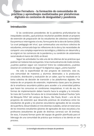 La tecnología educativa en tiempos de pandemia
152
Curso Ferradura - la formación de comunidades de
prácticas y aprendizajes mediatizados por plataformas
digitales en contextos de desigualdad y pandemia
Introducción
Si las condiciones precedentes de la pandemia profundizarían las
inequidades sociales, ¿qué prácticas resultarían posibles desde un proyecto
de extensión de preparación de los estudiantes de colectivos vulnerables?
Esa premisa e interrogante a la vez, forma parte de la obra de Santos (2020),
‘La cruel pedagogía del vírus’, que contextualiza una escritura colectiva de
estudiantes, enmarcada bajo las reflexiones de la obra y las necesidades de
compartir una compleja experiencia tecnológica y didáctica en desarrollo y
se originó en los comienzos de la pandemia y su condición de aislamiento
social desde el marzo del 2020, en Brasil.
Seguir las actividades ha sido uno de los dilemas de las prácticas que
podrían ser todavía más excluyentes. Si las mantuviéramos de modo remoto,
¿cuántos podrían seguir con nosotros? Entre los colaboradores, ¿cuántos
estarían en condiciones de seguir? Si eligísemos seguir, ¿cómo hacerlo?
Ha sido la especificidad de ese proyecto de extensión, esto es,
una comunidad de maestros y alumnos destinados a la producción,
circulación, distribución y evaluación de un saber, que ha resultado en la
toma colectiva de decisión de transición a las plataformas digitales. Por
tratarse de un proyecto de extensión, implementa clases para los jóvenes
de la enseñanza secundaria pública para acceder a la universidad pública
que hacen los concursos en condiciones inequitativas. A raíz de eso, las
formas de implementación deben hacerlo hacia la acogida y la inclusión.
Se trata del Cursinho Ferradura de la Universidade Estadual Paulista “Julio
de Mesquita Filho” del campus de Bauru, São Paulo, Brasil – uno de los
proyectos de extensión que desarrolla prácticas de enseñanza entre los
estudiantes de grado y los jóvenes secundarios egresados de las escuelas
de la periferia. Desarrollados en tres distintas ciudades, serían en total cerca
de los trecentos estudiantes (jóvenes de egresados de esas escuelas) y los
profesores (estudiantes de grado de distintas carreras) son 30 (treinta).
De esos, 9 (nueve) forman parte del equipo de gestión planificada para el
liderazgo de una comunidad de práctica que involucra a los demás en ese
proceso.
Curso Ferradura - la formación de comunidades de
prácticas y aprendizajes mediatizados por plataformas
digitales en contextos de desigualdad y pandemia
 