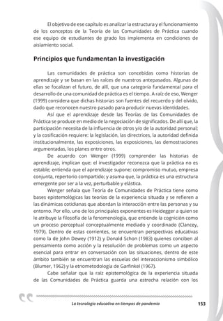 La tecnologia educativa en tiempos de pandemia 153
El objetivo de ese capítulo es analizar la estructura y el funcionamiento
de los conceptos de la Teoría de las Comunidades de Práctica cuando
ese equipo de estudiantes de grado los implementa en condiciones de
aislamiento social.
Principios que fundamentan la investigación
Las comunidades de práctica son concebidas como historias de
aprendizaje y se basan en las raíces de nuestros antepasados. Algunas de
ellas se focalizan el futuro, de allí, que una categoría fundamental para el
desarrollo de una comunidad de práctica es el tiempo. A raíz de eso, Wenger
(1999) considera que dichas historias son fuentes del recuerdo y del olvido,
dado que reconocen nuestro pasado para producir nuevas identidades.
Así que el aprendizaje desde las Teorías de las Comunidades de
Práctica se produce en medio de la negociación de significados. De allí que, la
participación necesita de la influencia de otros y/o de la autoridad personal;
y la cosificación requiere: la legislación, las directrices, la autoridad definida
institucionalmente, las exposiciones, las exposiciones, las demostraciones
argumentadas, los planes entre otros.
De acuerdo con Wenger (1999) comprender las historias de
aprendizaje, implican que: el investigador reconozca que la práctica no es
estable; entienda que el aprendizaje supone: compromiso mutuo, empresa
conjunta, repertorio compartido; y asuma que, la práctica es una estructura
emergente por ser a la vez, perturbable y elástica.
Wenger señala que Teoría de Comunidades de Práctica tiene como
bases epistemológicas las teorías de la experiencia situada y se refieren a
las dinámicas cotidianas que abordan la interacción entre las personas y su
entorno. Por ello, uno de los principales exponentes es Heidegger a quien se
le atribuye la filosofía de la fenomenología, que entiende la cognición como
un proceso perceptual conceptualmente mediado y coordinado (Clancey,
1979). Dentro de estas corrientes, se encuentran perspectivas educativas
como la de John Dewey (1912) y Donald Schon (1983) quienes conciben al
pensamiento como acción y la resolución de problemas como un aspecto
esencial para entrar en conversación con las situaciones, dentro de este
ámbito también se encuentran las escuelas del interaccionismo simbólico
(Blumer, 1962) y la etnometodología de Garfinkel (1967).
Cabe señalar que la raíz epistemológica de la experiencia situada
de las Comunidades de Práctica guarda una estrecha relación con los
 