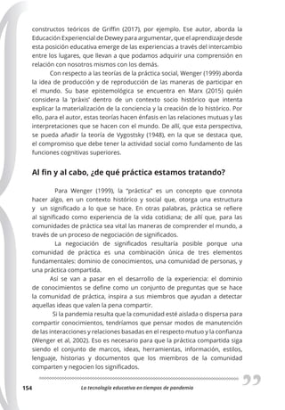 La tecnología educativa en tiempos de pandemia
154
constructos teóricos de Griffin (2017), por ejemplo. Ese autor, aborda la
Educación Experiencial de Dewey para argumentar, que el aprendizaje desde
esta posición educativa emerge de las experiencias a través del intercambio
entre los lugares, que llevan a que podamos adquirir una comprensión en
relación con nosotros mismos con los demás.
Con respecto a las teorías de la práctica social, Wenger (1999) aborda
la idea de producción y de reproducción de las maneras de participar en
el mundo. Su base epistemológica se encuentra en Marx (2015) quién
considera la ‘práxis’ dentro de un contexto socio histórico que intenta
explicar la materialización de la conciencia y la creación de lo histórico. Por
ello, para el autor, estas teorías hacen énfasis en las relaciones mutuas y las
interpretaciones que se hacen con el mundo. De allí, que esta perspectiva,
se pueda añadir la teoría de Vygostsky (1948), en la que se destaca que,
el compromiso que debe tener la actividad social como fundamento de las
funciones cognitivas superiores.
Al fin y al cabo, ¿de qué práctica estamos tratando?
Para Wenger (1999), la “práctica” es un concepto que connota
hacer algo, en un contexto histórico y social que, otorga una estructura
y un significado a lo que se hace. En otras palabras, práctica se refiere
al significado como experiencia de la vida cotidiana; de allí que, para las
comunidades de práctica sea vital las maneras de comprender el mundo, a
través de un proceso de negociación de significados.
La negociación de significados resultaría posible porque una
comunidad de práctica es una combinación única de tres elementos
fundamentales: dominio de conocimientos, una comunidad de personas, y
una práctica compartida.
Así se van a pasar en el desarrollo de la experiencia: el dominio
de conocimientos se define como un conjunto de preguntas que se hace
la comunidad de práctica, inspira a sus miembros que ayudan a detectar
aquellas ideas que valen la pena compartir.
Si la pandemia resulta que la comunidad esté aislada o dispersa para
compartir conocimientos, tendríamos que pensar modos de manutención
de las interacciones y relaciones basadas en el respecto mutuo y la confianza
(Wenger et al, 2002). Eso es necesario para que la práctica compartida siga
siendo el conjunto de marcos, ideas, herramientas, información, estilos,
lenguaje, historias y documentos que los miembros de la comunidad
comparten y negocien los significados.
 