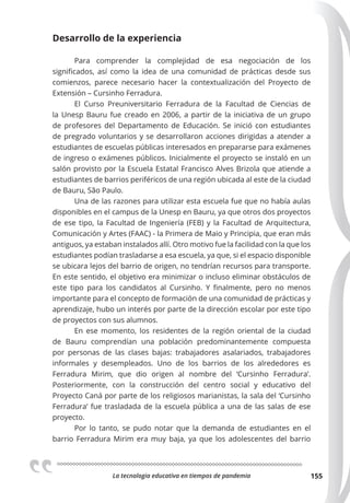 La tecnologia educativa en tiempos de pandemia 155
Desarrollo de la experiencia
Para comprender la complejidad de esa negociación de los
significados, así como la idea de una comunidad de prácticas desde sus
comienzos, parece necesario hacer la contextualización del Proyecto de
Extensión – Cursinho Ferradura.
El Curso Preuniversitario Ferradura de la Facultad de Ciencias de
la Unesp Bauru fue creado en 2006, a partir de la iniciativa de un grupo
de profesores del Departamento de Educación. Se inició con estudiantes
de pregrado voluntarios y se desarrollaron acciones dirigidas a atender a
estudiantes de escuelas públicas interesados en prepararse para exámenes
de ingreso o exámenes públicos. Inicialmente el proyecto se instaló en un
salón provisto por la Escuela Estatal Francisco Alves Brizola que atiende a
estudiantes de barrios periféricos de una región ubicada al este de la ciudad
de Bauru, São Paulo.
Una de las razones para utilizar esta escuela fue que no había aulas
disponibles en el campus de la Unesp en Bauru, ya que otros dos proyectos
de ese tipo, la Facultad de Ingeniería (FEB) y la Facultad de Arquitectura,
Comunicación y Artes (FAAC) - la Primera de Maio y Principia, que eran más
antiguos, ya estaban instalados allí. Otro motivo fue la facilidad con la que los
estudiantes podían trasladarse a esa escuela, ya que, si el espacio disponible
se ubicara lejos del barrio de origen, no tendrían recursos para transporte.
En este sentido, el objetivo era minimizar o incluso eliminar obstáculos de
este tipo para los candidatos al Cursinho. Y finalmente, pero no menos
importante para el concepto de formación de una comunidad de prácticas y
aprendizaje, hubo un interés por parte de la dirección escolar por este tipo
de proyectos con sus alumnos.
En ese momento, los residentes de la región oriental de la ciudad
de Bauru comprendían una población predominantemente compuesta
por personas de las clases bajas: trabajadores asalariados, trabajadores
informales y desempleados. Uno de los barrios de los alrededores es
Ferradura Mirim, que dio origen al nombre del ‘Cursinho Ferradura’.
Posteriormente, con la construcción del centro social y educativo del
Proyecto Caná por parte de los religiosos marianistas, la sala del ‘Cursinho
Ferradura‘ fue trasladada de la escuela pública a una de las salas de ese
proyecto.
Por lo tanto, se pudo notar que la demanda de estudiantes en el
barrio Ferradura Mirim era muy baja, ya que los adolescentes del barrio
 