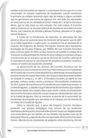 La tecnología educativa en tiempos de pandemia
156
estaban más interesados en ingresar a una escuela técnica que en ir a una
universidad. Un número importante de estudiantes, cuando terminaron
la primaria, ya estaban buscando algún tipo de trabajo o alguna actividad
que les garantizara una fuente de ingresos. Por otro lado, los interesados
en otros barrios de los alrededores tenían miedo de ir al barrio Ferradura
Mirim, que se veía como un sitio excluído. Por este motivo, el Cursinho
pasó a ofrecerse en las escuelas públicas de enseñanza secundaria Ernesto
Monte, Luís Castanho de Almeida y Moraes Pacheco, ubicadas en la región
central de Bauru.
A través de la Pro-Rectoría de Extensión se obtuvieron las dos
primeras becas de extensión para los monitores del proyecto, que en 2007
ya se había expandido a cuatro aulas. La ampliación fue el resultado de la
creación del Programa de Examen Pre-Ingreso Gratuito para Estudiantes
Graduados de Escuelas Públicas, por PROEX, del cual Cursinho Ferradura
pasó a formar parte. En 2010, la clase nocturna se trasladó al campus de la
Unesp por la disponibilidad de monitores para trabajar en el propio campus
y la concesión de un aula para uso de los alumnos de Cursinho, además de
la necesidad de acercar la coordinación de proyectos al proceso, enseñar y
ampliar el número de estudiantes atendidos.
La aproximación de los alumnos del Cursinho Ferradura con los
egresados y la cultura universitaria fue muy importante para la consolidación
del concepto de una comunidad de prácticas y aprendizaje. Se notará que ese
proceso resultó en nuevos horizontes, por lo que la clase de la tarde también
se trasladó al campus y, en 2011, la Ferradura Cursinho ya operó en tres
periodos, mañana, tarde y noche, y asistieron 160 estudiantes anualmente.
En 2013, a partir de una alianza con la alcaldía de una ciudad muy cercana - la
ciudad de Agudos -, y debido a la gran demanda de estudiantes que viajaban
diariamente desde esta ciudad a Bauru para asistir a clases, la coordinación
del Cursinho Ferradura abrió dos nuevas clases con 40 estudiantes cada una
en la ciudad de Agudos. Para se mantener el sentido de la comunidad, los
estudiantes de pré-grado que dan clases en el campus, son los mismos de
las clases de la ciudad de Agudos.
Llama la atención que, a pesar del Proyecto Cursinho Ferradura
presentar una práctica pedagógica muy cercana de las tendencias
libertadoras de educación, los estudiantes que dan clases son elegidos desde
una convocatoria por sus perfiles. En ese sentido, hoy quedan cerca de 30
(treinta) profesores y algunos de ellos son egresados del Cursinho Ferradura
mismo. Además de eso, estudiantes de posgrado, otros voluntarios, forman
 