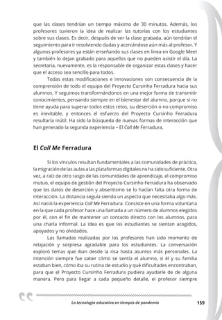 La tecnologia educativa en tiempos de pandemia 159
que las clases tendrían un tiempo máximo de 30 minutos. Además, los
profesores tuvieron la idea de realizar las tutorías con los estudiantes
sobre sus clases. Es decir, después de ver la clase grabada, aún tendrían el
seguimiento para ir resolviendo dudas y acercándose aún más al profesor. Y
algunos profesores ya están enseñando sus clases en línea en Google Meet
y también lo dejan grabado para aquellos que no pueden asistir el día. La
secretaria, nuevamente, es la responsable de organizar estas clases y hacer
que el acceso sea sencillo para todos.
Todas estas modificaciones e innovaciones son consecuencia de la
comprensión de todo el equipo del Proyecto Cursinho Ferradura hacia sus
alumnos. Y seguimos transformándonos en una mejor forma de transmitir
conocimientos, pensando siempre en el bienestar del alumno, porque si no
tiene ayuda para superar todos estos retos, su deserción o no compromiso
es inevitable, y entonces el esfuerzo del Proyecto Cursinho Ferradura
resultaría inútil. Ha sido la búsqueda de nuevas formas de interacción que
han generado la segunda experiencia – El Call Me Ferradura.
El Call Me Ferradura
Si los vínculos resultan fundamentales a las comunidades de práctica,
la migración de las aulas a las plataformas digitales no ha sido suficiente. Otra
vez, a raíz de otro rasgo de las comunidades de aprendizaje, el compromiso
mutuo, el equipo de gestión del Proyecto Cursinho Ferradura ha observado
que los datos de deserción y absentismo se lo hacían falta otra forma de
interacción. La distancia seguía siendo un aspecto que necesitaba algo más.
Así nació la experiencia Call Me Ferradura. Consiste en una forma voluntaria
en la que cada profesor hace una llamada a un número de alumnos elegidos
por él, con el fin de mantener un contacto directo con los alumnos, para
una charla informal. La idea es que los estudiantes se sientan acogidos,
apoyados y no olvidados.
Las llamadas realizadas por los profesores han sido momento de
relajación y sorpresa agradable para los estudiantes. La conversación
exploró temas que iban desde la risa hasta asuntos más personales. La
intención siempre fue saber cómo se sentía el alumno, si él y su familia
estaban bien, cómo iba su rutina de estudio y qué dificultades encontraban,
para que el Proyecto Cursinho Ferradura pudiera ayudarle de de alguna
manera. Pero para llegar a cada pequeño detalle, el profesor siempre
 