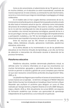 La tecnología educativa en tiempos de pandemia
16
Como es de conocimiento, el advenimiento de las TIC generó un uso
en muchos ámbitos, en el educativo se volvió trascendental, creciendo de
manera exponencial. En este contexto, su orientación ha sido más formativo,
se tornó un instrumento que integra la metodología, la pedagogía y el trabajo
colaborativo.
En el modelo web 2.0 han surgido distintas conversiones de las tic,
Comenzamosenseñandoquéeran,despuéshemospasadoaenseñaratravés
de ellas hasta el momento actual en que las utilizamos como instrumento
del proceso de enseñanza aprendizaje. Para Lotorre, Castro y Potes (2018),
las tic no solo han reconfigurado los roles de quienes enseñan y aprenden,
sino también a las mismas herramientas tecnológicas, pasando de las tic a
las tac para llegar a las tep. Las TEP son las tecnologías del empoderamiento
y participación ciudadana, y las TAC las tecnologóas para el aprendizaje y
conocimiento que impuldan el proceso de enseñanza-aprendizaje.
Entre los recursos que las TAC ofrecen se encuentran las wikis,
blogs, videos, bibliotecas virtuales, aplicaciones multimedia, plataformas
educativas, entre otros.
En la última década se ha incrementado el uso de las plataformas
educativas en los Entornos Virtuales de Aprendizaje, y con ello, las formas
de obtención e intercambio de información durante el desarrollo de los
procesos formativos.
Plataforma educativa
Plataforma educativa, también denominada plataforma virtual, es
definida como “un entorno informático en el que nos encontramos con
muchas herramientas agrupadas y optimizadas para fines docentes. Su
función es permitir la creación y gestión de cursos completos para internet
sin que sean necesarios conocimientos profundos de programación” (Díaz,
2009, p. 2).
Las plataformas llegaron para masificar el acceso al conocimiento. Los
cursos masivos son un ejemplo. Un término en boga es el “MOOC” (Massive
Open Online Course), fue introducido en Canadá por Dave Cormirer y Bryan
Alexander que acuñaron el acrónimo para designar un curso en línea
realizado por George Siemens y Stephen Downes en el año 2008” (Vázquez,
López, y Martín, 2018, p. 353). Actualmente, los cursos MOOC, son espacios
de formación académica que brindan una oportunidad de aprendizaje
independiente de la pertenencia a una institución en particular.
 