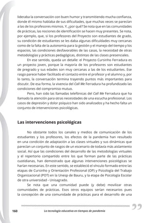 La tecnología educativa en tiempos de pandemia
160
lideraba la conversación con buen humor y transmitiendo mucha confianza,
donde él mismo hablaba de sus dificultades, que muchas veces se parecían
a las de los profesores mismos. Y, ¿por qué? Se nota que en las comunidades
de prácticas, las nociones de identificación se hacen muy presentes. Se nota,
por ejemplo, que, si los profesores del Proyecto son estudiantes de grado,
su condición de estudiantes se les daba algunas dificuldades muy cercanas
como de la falta de la autonomía para la gestión y el manejo del tiempo y los
espacios, las condiciones desfavorables de las casas, la necesidad de otras
metodologías y prácticas pedagógicas, distintas de las clases presenciales.
En ese sentido, queda un detalle: el Proyecto Cursinho Ferradura es
un proyecto joven, porque la mayoría de los profesores son estudiantes
de pregrado y sus edades son muy cercanas a las de los estudiantes. Ese
rasgo parece haber facilitado el contacto entre el profesor y el alumno y, por
lo tanto, la conversación termina trayendo puntos más importantes para
discutir. De esa forma, la vivencia del Call Me Ferradura ha profundizado las
condiciones del compromiso mutuo.
Pero, han sido las llamadas telefónicas del Call Me Ferradura que ha
llamado la atención para otras necesidades de una escucha profesional. Los
casos de depresión y dolor psíquico han sido analizados y ha hecho falta un
conjunto de intervenciones psicológicas.
Las intervenciones psicológicas
No obstante todos los canales y medios de comunicación de los
estudiantes y los profesores, los efectos de la pandemia han resultado
en una condición de adaptación a las clases virtuales y sus dinámicas que
parecían un conjunto de rasgos de un escenario de todavía más aislamiento
social. Así que las condiciones del desarrollo de las metodologías virtuales
y el repertorio compartido entre los que forman parte de las prácticas
cuotidianas, han demostrado que algunas intervenciones psicológicas se
harían necesarias. En este sentido, se estableció el vínculo formado entre las
etapas de Cursinho y Orientación Profesional (OP) y Psicología del Trabajo
Organizacional (POT) en la Unesp de Bauru, y la etapa de Psicología Escolar
de otra universidad - Unisagrado.
Se nota que una comunidad puede (y debe) movilizar otras
comunidades de prácticas. Esos otros equipos serían necesarios pues
la concepción de una comunidade de prácticas para el desarrollo de una
 
