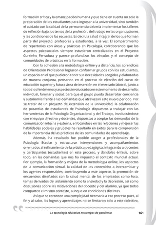 La tecnologia educativa en tiempos de pandemia 161
formación crítica y la emancipación humana y que tiene en cuenta no solo la
preparación de los estudiantes para ingresar a la universidad, sino también
el cuidado con la calidad de la permanencia debería implementar los talleres
de reflexión bajo los temas de la profesión, del trabajo en las organizaciones
y las condiciones de las escuelas. Es decir, la salud integral de los que forman
parte del proyecto: profesores y estudiantes, a la vez. El compartimiento
de repertorios con áreas y prácticas en Psicología, corroborando que los
aspectos psicosociales siempre estuvieron centralizados en el Proyecto
Cursinho Ferradura y parece profundizar los vínculos y el concepto de
comunidades de prácticas en la formación.
Con la adhesión a la metodología online y a distancia, los aprendices
de Orientación Profesional lograron conformar grupos con los estudiantes,
un espacio en el que pudieron tener sus necesidades acogidas y elaboradas
de manera conjunta, pensando en el proceso de elección del curso de
educación superior y futura área de inserción en el mercado laboral, junto a
todoslosfenómenosyaspectosinvolucradosenestemomentodedesarrollo:
individual, familiar y social, para que el grupo pueda desarrollar conciencia
y autonomía frente a las demandas que atraviesan este nuevo período. Por
se tratar de un proyecto de extensión de la universidad, la colaboración
de pasantías de estudiantes de Psicología dispuestos a trabajar con las
herramientas de la Psicología Organizacional y del Trabajo, involucrándose
con el equipo directivo y docentes, dispuestos a aceptar las demandas de la
comunicación interna y externa, enfocándose en las relaciones y mejorar las
habilidades sociales y grupales ha resultado en éxitos para la comprensión
de la importancia de las prácticas de las comunidades de aprendizaje.
Además, ha resultado fue posible acoger a profesionales de la
Psicología Escolar y estructurar intervenciones y acompañamientos
orientados al refinamiento de la práctica pedagógica, integrando a docentes
y participantes (estudiantes) en este proceso, y dándoles énfasis, sobre
todo, en las demandas que nos ha impuesto el contexto mundial actual.
Por ejemplo, la formación y mejora de la metodología online, los aspectos
de la comunicación virtual, la calidad de los contenidos a intercambiar y
los agentes responsables; contribuyendo a este aspecto, la promoción de
encuentros diseñados con la salud mental de los empleados como foco,
temas derivados del aislamiento como la ansiedad y la depresión, así como
discusiones sobre las motivaciones del docente y del alumno, ya que todos
comparten el mismo contexto, aunque en condiciones distintas.
Así que se reconoce una complejidad necesaria a eso proceso pues, al
fin y al cabo, los logros y aprendizajes no se limitaron solo a este colectivo,
 