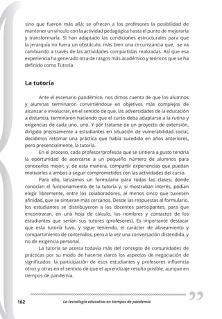 La tecnología educativa en tiempos de pandemia
162
sino que fueron más allá: se ofrecen a los profesores la posibilidad de
mantener un vínculo con la actividad pedagógica hasta el punto de mejorarla
y transformarla. Si han adaptado las condiciones estructurales para que
la jerarquía no fuera un obstáculo, más bien una circunstancia que, se va
cambiando a través de las actividades compartidas realizadas. Así que esa
experiencia ha generado otra de rasgos más académico y teóricos que se ha
definido como Tutoría.
La tutoría
Ante el escenario pandémico, nos dimos cuenta de que los alumnos
y alumnas terminaron convirtiéndose en objetivos más complejos de
alcanzar e involucrar, en el sentido de que, las adversidades de la educación
a distancia, terminaron haciendo que el curso deba adaptarse a la rutina y
exigencias de cada uno. uno. Y por tratarse de un proyecto de extensión,
dirigido precisamente a estudiantes en situación de vulnerabilidad social,
decidimos retomar una práctica que había sucedido en años anteriores,
pero presencialmente, la tutoría.
En el proceso, cada profesor/profesoa que se sintiera a gusto tendría
la oportunidad de acercarse a un pequeño número de alumnos para
conocerlos mejor; y, de esta manera, compartir experiencias que puedan
motivarles a ambos a seguir comprometidos con las actividades del curso.
Para ello, lanzamos un formulario para todas las clases, donde
conocían el funcionamiento de la tutoría y, si mostraban interés, podían
elegir libremente, entre los colaboradores, al menos cinco que tuviesen
afinidad, que se sintieran más cercanos. Desde las respuestas al formulario,
los estudiantes se distribuyeron a los docentes participantes, para que
encontraran, en una hoja de cálculo, los nombres y contactos de los
estudiantes que serían sus tutores (profesores). Es importante destacar
que esta tutoría tuvo, y sigue teniendo, el carácter de alineamiento y
compartimiento de contenidos, pero a la vez una conversación distendida, y
no de exigencia personal.
La tutoría se acerca todavía más del concepto de comunidades de
prácticas por su modo de hacerse claros los aspectos de negociación de
significados: la participación de esos estudiantes y profesores influencia
otros y otras en el sentido de que el aprendizaje resulta posible, aunque en
tiempos de pandemia.
 