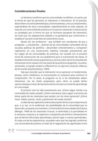 La tecnologia educativa en tiempos de pandemia 163
Consideraciones ﬁnales
La literatura confirma que las comunidades se definen, en parte, por
la forma en que las personas se relacionan e interactúan. En el proceso,
desarrollanunaciertaidentidadque,almismotiempo,unesuscomponentes,
separándolos de otras comunidades. Específicamente en este capítulo, se
trata de una comunidad de prácticas en la que las relaciones e interacciones
se complejan por la forma en que se formaron (proyecto de extensión),
así como por las adaptaciones (debido a la pandemia) que comenzaron a
establecer durante el período de aislamiento social.
Desde ahí, los profesores - que también son estudiantes de pre y
postgrado - y estudiantes – jóvenes de las comunidades vulnerables de las
escuelas públicas de periferia - desarrollan entendimientos y comparten
repertorios en una construcción colectiva marcada exactamente por
los rasgos de las comunidades de prácticas. Así sucedió con el proceso
inicial de construcción de una plataforma para la transmisión de clases, el
establecimiento de ciertas expectativas y normas sobre cómo los estudiantes
interactúan entre sí pasó a formar parte de las prácticas de gestión: reunidos,
semanales, el equipo analizó y reflexionó en un ejercicio conjunto reflexivo
de formación docente (Schon, 1983).
Hay que recordar que la interacción no es opcional: es fundamental,
porque, como señalamos, la comunicación es necesaria para construir la
comprensión. Por lo tanto, la pregunta no es si los estudiantes deben
interactuar con las clases propuestas, pero cómo se puede darles
oportunidad para hacer de la práctica de los vínculos un modo de aprendizaje
en comunidad.
El primero reto ha sido exactamente ese: ¿Cómo seguir siendo una
comunidad de modo aislado? ¿Cómo interactuar para seguir el proceso de
tomar parte de las relaciones que existen con las otras personas? ¿Cómo
hacer, hablar, pensar, sentir y pertenecer de modo remoto?
La idea de ese capítulo ha sido la descripción de las cuatro experiencias
que, a su vez, se lo evidencian las posibilidades de la comunidad que se
desarrolla, comparte y se mantiene. La Teoría de las Comunidades de Práctica
(Wenger, 1999) de las relaciones mutuas, la diversidad y la parcialidad en
la empresa conjunta y el repertorio compartido permitieron alineamientos
que se derivan del propio aprendizaje y darían lugar a nuevos aprendizajes.
En cada una de las experiencias, se puede notar que han logrado conformar
una comunidad de práctica a través de la negociación de significados entre
 