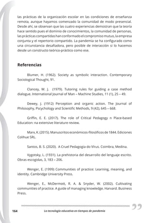 La tecnología educativa en tiempos de pandemia
164
las prácticas de la organización escolar en las condiciones de enseñanza
remota, aunque hayamos comenzado la comunidad de modo presencial.
Desde ahí, se observan que las cuatro experiencias demostran que la teoría
hace sentido pues el dominio de conocimientos, la comunidad de personas,
las prácticas compartidas han conformado el compromiso mutuo, la empresa
conjunta y el repertorio compartido. La pandemia se ha configurado como
una circunstancia desafiadora, pero posible de interacción si lo hacemos
desde un constructo teórico-práctico como ese.
Referencias
Blumer, H. (1962). Society as symbolic interaction. Contemporary
Sociological Thought, 91.
Clancey, W. J. (1979). Tutoring rules for guiding a case method
dialogue. International Journal of Man – Machine Studies, 11 (1), 25 – 49.
Dewey, J. (1912) Perception and organic action. The Journal of
Philosophy, Pscychology and Scientific Methods, 9 (42), 645 – 668.
Griffin, E. E. (2017). The role of Critical Pedagogy n Place-based
Education: na extensive literature review.
Marx, K. (2015). Manuscritos económicos-filosóficos de 1844. Ediciones
Colihue SRL.
Santos, B. S. (2020). A Cruel Pedagogia do Vírus. Coimbra, Medina.
Vygotsky, L. (1931). La prehistoria del desarrollo del lenguaje escrito.
Obras escogidas, 3, 183 – 206.
Wenger, E. (1999) Communities of practice: Learning, meaning, and
identity. Cambridge University Press.
Wenger, E., McDermott, R. A. & Snyder, W. (2002). Cultivating
communities of practice. A guide of managing knowledge. Harvard. Business
Press.
 
