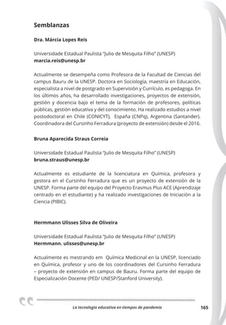 La tecnologia educativa en tiempos de pandemia 165
Semblanzas
Dra. Márcia Lopes Reis
Universidade Estadual Paulista “Julio de Mesquita Filho” (UNESP)
marcia.reis@unesp.br
Actualmente se desempeña como Profesora de la Facultad de Ciencias del
campus Bauru de la UNESP. Doctora en Sociología, maestría en Educación,
especialista a nivel de postgrado en Supervisión y Currículo, es pedagoga. En
los últimos años, ha desarrollado investigaciones, proyectos de extensión,
gestión y docencia bajo el tema de la formación de profesores, políticas
públicas, gestión educativa y del conocimiento. Ha realizado estudios a nivel
postodoctoral en Chile (CONICYT), España (CNPq), Argentina (Santander).
Coordinadora del Cursinho Ferradura (proyecto de extensión) desde el 2016.
Bruna Aparecida Straus Correia
Universidade Estadual Paulista “Julio de Mesquita Filho” (UNESP)
bruna.straus@unesp.br
Actualmente es estudiante de la licenciatura en Química, profesora y
gestora en el Cursinho Ferradura que es un proyecto de extensión de la
UNESP. Forma parte del equipo del Proyecto Erasmus Plus ACE (Aprendizaje
centrado en el estudiante) y ha realizado investigaciones de Iniciación a la
Ciencia (PIBIC).
Hermmann Ulisses Silva de Oliveira
Universidade Estadual Paulista “Julio de Mesquita Filho” (UNESP)
Hermmann. ulisses@unesp.br
Actualmente es mestrando em Química Medicinal en la UNESP, licenciado
en Química, profesor y uno de los coordinadores del Cursinho Ferradura
– proyecto de extensión en campus de Bauru. Forma parte del equipo de
Especialización Docente (PED/ UNESP/Stanford University).
 