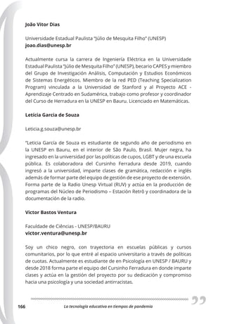 La tecnología educativa en tiempos de pandemia
166
João Vitor Dias
Universidade Estadual Paulista “Júlio de Mesquita Filho” (UNESP)
joao.dias@unesp.br
Actualmente cursa la carrera de Ingeniería Eléctrica en la Universidade
Estadual Paulista “Júlio de Mesquita Filho” (UNESP), becario CAPES y miembro
del Grupo de Investigación Análisis, Computación y Estudios Económicos
de Sistemas Energéticos. Miembro de la red PED (Teaching Specialization
Program) vinculada a la Universidad de Stanford y al Proyecto ACE -
Aprendizaje Centrado en Sudamérica, trabajo como profesor y coordinador
del Curso de Herradura en la UNESP en Bauru. Licenciado en Matemáticas.
Letícia Garcia de Souza
Leticia.g.souza@unesp.br
“Leticia García de Souza es estudiante de segundo año de periodismo en
la UNESP en Bauru, en el interior de São Paulo, Brasil. Mujer negra, ha
ingresado en la universidad por las políticas de cupos, LGBT y de una escuela
pública. Es colaboradora del Cursinho Ferradura desde 2019, cuando
ingresó a la universidad, imparte clases de gramática, redacción e inglés
además de formar parte del equipo de gestión de ese proyecto de extensión.
Forma parte de la Radio Unesp Virtual (RUV) y actúa en la producción de
programas del Núcleo de Periodismo – Estación Retrô y coordinadora de la
documentación de la radio.
Victor Bastos Ventura
Faculdade de Ciências - UNESP/BAURU
victor.ventura@unesp.br
Soy un chico negro, con trayectoria en escuelas públicas y cursos
comunitarios, por lo que entré al espacio universitario a través de políticas
de cuotas. Actualmente es estudiante de en Psicología en UNESP / BAURU y
desde 2018 forma parte el equipo del Cursinho Ferradura en donde imparte
clases y actúa en la gestión del proyecto por su dedicación y compromiso
hacia una psicología y una sociedad antirracistas.
 