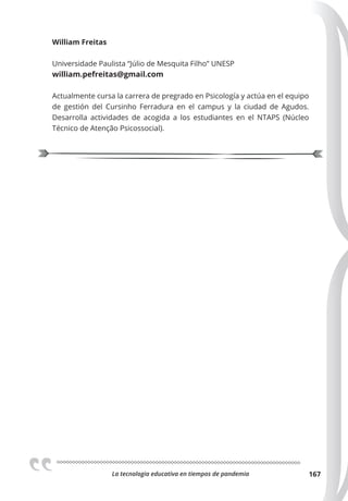 La tecnologia educativa en tiempos de pandemia 167
William Freitas
Universidade Paulista “Júlio de Mesquita Filho” UNESP
william.pefreitas@gmail.com
Actualmente cursa la carrera de pregrado en Psicología y actúa en el equipo
de gestión del Cursinho Ferradura en el campus y la ciudad de Agudos.
Desarrolla actividades de acogida a los estudiantes en el NTAPS (Núcleo
Técnico de Atenção Psicossocial).
 