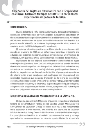 La tecnología educativa en tiempos de pandemia
168
Enseñanza del inglés en estudiantes con discapacidad
en el nivel básico en tiempos de COVID-19 en Tabasco:
Experiencias de padres de familia.
Introducción.
ElvirusdelaCOVID-19hahechoquelamayoríadelosgobiernoslocales,
nacionales e internacionales se vean obligados a pausar sus actividades en
todos los sectores de la población; entre ellos el sector educativo. Alrededor
del mundo, instituciones de todos los niveles educativos han cerrado sus
puertas con la intención de contener la propagación del virus, lo cual ha
afectado a más del 90% de la población estudiantil.
El sistema educativo mexicano, a diferencia de otros sistemas del
mundo, en el verano de 2020, en un esfuerzo por garantizar el derecho a la
educación de todos los mexicanos, empezó a implementar un sinnúmero de
estrategias, sin que hasta ahora se conozcan los resultados de las mismas.
El propósito de este capítulo es el de mostrar la enseñanza del inglés
en tiempos de pandemia por COVID-19 en la población de padres de famiia
de estudiantes tabasqueños con discapacidad del nivel básico de eduación,
a través de los resultados de un trabajo de investigación que buscó conocer,
desde las experiencias de los padres de familia, el proceso de enseñanza
del idioma inglés a tres estudiantes del nivel básico con discapacidad. Los
resultados muestran que la rápida transición de la forma de enseñanza
escolarizadaaunaeducaciónenlíneanofueexitosayobliga,alosinteresados
en la educación inclusiva y la enseñanza y aprendizaje de lenguas extrajeras,
a la generación propuestas para casos futuros, que permitan a nuestro país
estar más preparados ante futuros eventos de pandemia.
El sistema educativo de México frente a la COVID-19.
El sistema educativo de México se encuentra regulado por el artículo
tercero de la Constitución Política de los Estados Unidos Mexicanos y la
Ley General de Educación (1993), lo cuales dan vida a los fundamentos
de la educación a nivel nacional. De acuerdo a la Secretaría de Eduación
Pública de México, la Ley General de Educación, presenta de forma amplia,
los principios establecidos en el artículo tercero constitucional y subraya
que todos los mexicanos tienen las mismas oportunidades de acceso a la
Enseñanza del inglés en estudiantes con discapacidad
en el nivel básico en tiempos de COVID-19 en Tabasco:
 