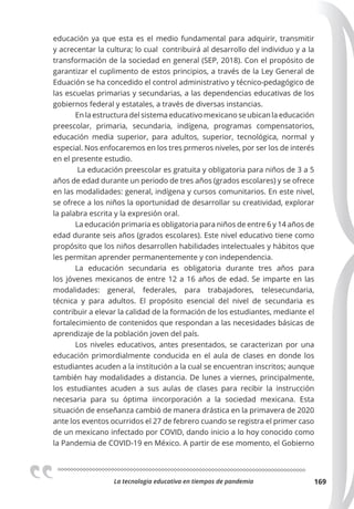La tecnologia educativa en tiempos de pandemia 169
educación ya que esta es el medio fundamental para adquirir, transmitir
y acrecentar la cultura; lo cual contribuirá al desarrollo del individuo y a la
transformación de la sociedad en general (SEP, 2018). Con el propósito de
garantizar el cuplimento de estos principios, a través de la Ley General de
Eduación se ha concedido el control administrativo y técnico-pedagógico de
las escuelas primarias y secundarias, a las dependencias educativas de los
gobiernos federal y estatales, a través de diversas instancias.
En la estructura del sistema educativo mexicano se ubican la educación
preescolar, primaria, secundaria, indígena, programas compensatorios,
educación media superior, para adultos, superior, tecnológica, normal y
especial. Nos enfocaremos en los tres prmeros niveles, por ser los de interés
en el presente estudio.
La educación preescolar es gratuita y obligatoria para niños de 3 a 5
años de edad durante un periodo de tres años (grados escolares) y se ofrece
en las modalidades: general, indígena y cursos comunitarios. En este nivel,
se ofrece a los niños la oportunidad de desarrollar su creatividad, explorar
la palabra escrita y la expresión oral.
La educación primaria es obligatoria para niños de entre 6 y 14 años de
edad durante seis años (grados escolares). Este nivel educativo tiene como
propósito que los niños desarrollen habilidades intelectuales y hábitos que
les permitan aprender permanentemente y con independencia.
La educación secundaria es obligatoria durante tres años para
los jóvenes mexicanos de entre 12 a 16 años de edad. Se imparte en las
modalidades: general, federales, para trabajadores, telesecundaria,
técnica y para adultos. El propósito esencial del nivel de secundaria es
contribuir a elevar la calidad de la formación de los estudiantes, mediante el
fortalecimiento de contenidos que respondan a las necesidades básicas de
aprendizaje de la población joven del país.
Los niveles educativos, antes presentados, se caracterizan por una
educación primordialmente conducida en el aula de clases en donde los
estudiantes acuden a la institución a la cual se encuentran inscritos; aunque
también hay modalidades a distancia. De lunes a viernes, principalmente,
los estudiantes acuden a sus aulas de clases para recibir la instrucción
necesaria para su óptima iincorporación a la sociedad mexicana. Esta
situación de enseñanza cambió de manera drástica en la primavera de 2020
ante los eventos ocurridos el 27 de febrero cuando se registra el primer caso
de un mexicano infectado por COVID, dando inicio a lo hoy conocido como
la Pandemia de COVID-19 en México. A partir de ese momento, el Gobierno
 