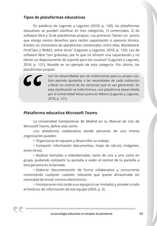 La tecnologia educativa en tiempos de pandemia 17
Tipos de plataformas educativas
En palabras de Lagunes y Lagunes (2018, p. 120), las plataformas
educativas se pueden clasificar en tres categorías, 1) comerciales, 2) de
software libre y 3) de plataformas propias. Las primeras “tienen un precio
que otorga ciertos derechos para recibir capacitación o asesoría técnica.
Existen un sinnúmero de plataformas comerciales, entre ellas, Blackboard,
FirstClass y WebCt, entre otras” (Lagunes y Lagunes, 2018, p. 120). Las de
software libre “son gratuitas, por lo que no ofrecen una capacitación y no
tienen un departamento de soporte para los usuarios” (Lagunes y Lagunes,
2018, p. 121), Moodle es un ejemplo de esta categoría. Por último, las
plataformas propias:
son las desarrolladas por las instituciones para su propio uso.
Esto permite ajustarlas a las necesidades de cada institución
y llevar un control de las versiones que se van generando. En
esta clasificación se halla Eminus, una plataforma desarrollada
por la Universidad Veracruzana en México (Lagunes y Lagunes,
2018, p. 121).
Plataforma educativa Microsoft Teams
La Universidad Complutense de Madrid en su Manual de Uso de
Microsoft Teams, define esta como:
una plataforma colaborativa donde personas de una misma
organización pueden:
• Organizarse en equipos y desarrollar su trabajo.
• Compartir información (documentos, hojas de cálculo, imágenes,
entre otros).
• Realizar llamadas o videollamadas, tanto de uno a uno como en
grupo, pudiendo compartir tu pantalla o ceder el control de tu pantalla a
otra persona en la llamada.
• Elaborar documentación de forma colaborativa y concurrente
comentando cualquier cuestión relevante que queda almacenada sin
necesidad de enviar correos electrónicos.
• Incorporarse más tarde a un equipo (o ser invitado) y acceder a todo
el histórico de información de ese equipo (2020, p. 3).
 