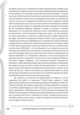 La tecnología educativa en tiempos de pandemia
170
de México junto con la Secretaría de Salud implementaron medidas para
controlar los contagios en el país como la Jornada Nacional de Sana Distancia,
el Plan DN-III-E y la extensión del periodo vacacional estudiantil. El 24 de
marzo de 2020 se declara la Fase 2 (de un total de tres fases) de la pandemia
que comprende la suspensión de actividades económicas, la restricción de
eventos masivos y el resguardo domiciliario de toda la población, dando
como consecuencia que el 30 de marzo se declarara emergencia sanitaria
por causa de fuerza mayor. El resguardo domicilario impidió la continuidad
de las actividades eduativas regulares en todos los niveles y sistemas
educativos. El 21 de abril dió comienzo la fase 3 extendiendo las acciones
de prevención y control durante los siguientes meses. En este contexto,
el sistema educativo, a través de su representante, Esteban Moctezuma
Barragán, Secretario de Educación Pública, anunció que se acatarían las
medidas de prevención establecidas por la Secretaría de Salud de Mexico
y aseguró que se ampliaría el aislamiento preventivo en las escuelas hasta
el 30 de abril, situación que se mantuvo hasta el 6 de julio cuando termina
el ciclo escolar 2019-2020. Un mes después, en un contexto de casos de
infectados por COVID-19 en incremento, el Secretario de Educación anució
que el 24 de agosto daría inicio del nuevo ciclo escolar correspondiente al
periodo 2020-2021 en la modalidad a distancia a través del programa de
Aprende en Casa II, a través de un convenio con varias televisoras (Televisa,
TV Azteca, Imagen y Milenio), que contempla transmitir contenido en
televisión y  radio; además de utilizar libros de textos gratuitos y cuadernillos
de trabajo de cada uno de los niveles de educación básica. El servicio se
dirige a más de 30 millones de estudiantes mexicanos por 6 canales, las 24
horas del día, los 7 días de la semana. Las transmisiones tienen un valor
oficial y los estudiantes serán evaluados en su momento, además que todas
las especificaciones de las clases se dan diariamente.
De acuerdo a la Dirección de Epidemilogíca de México, al 16 de
septiembre de 2020, se reportaron 712,620 casos positivos, 73,689
defunciones y 34749 casos activos estimados (Gobierno de México, 2020). En
Tabasco, contexto de nuestro estudio, para el 16 de septiembre se reporta
el semáforo epidemiológico en color naranja ya que se reportaron 28,815
casos confirmados, 2620 defunciones y 22,376 personas recuperadas del
COVID-19. Esta situación mantiene a la socieda tabasqueña en confinamiento
por la presencia del virus y continúan las clases a distancia hasta que el
semáforo cambie a color verde y se den las condiciones sanitarias óptimas
para el regreso masivo a clases.
 