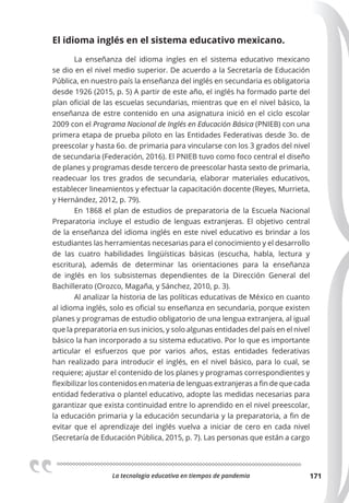 La tecnologia educativa en tiempos de pandemia 171
El idioma inglés en el sistema educativo mexicano.
La enseñanza del idioma ingles en el sistema educativo mexicano
se dio en el nivel medio superior. De acuerdo a la Secretaría de Educación
Pública, en nuestro país la enseñanza del inglés en secundaria es obligatoria
desde 1926 (2015, p. 5) A partir de este año, el inglés ha formado parte del
plan oficial de las escuelas secundarias, mientras que en el nivel básico, la
enseñanza de estre contenido en una asignatura inició en el ciclo escolar
2009 con el Programa Nacional de Inglés en Educación Básica (PNIEB) con una
primera etapa de prueba piloto en las Entidades Federativas desde 3o. de
preescolar y hasta 6o. de primaria para vincularse con los 3 grados del nivel
de secundaria (Federación, 2016). El PNIEB tuvo como foco central el diseño
de planes y programas desde tercero de preescolar hasta sexto de primaria,
readecuar los tres grados de secundaria, elaborar materiales educativos,
establecer lineamientos y efectuar la capacitación docente (Reyes, Murrieta,
y Hernández, 2012, p. 79).
En 1868 el plan de estudios de preparatoria de la Escuela Nacional
Preparatoria incluye el estudio de lenguas extranjeras. El objetivo central
de la enseñanza del idioma inglés en este nivel educativo es brindar a los
estudiantes las herramientas necesarias para el conocimiento y el desarrollo
de las cuatro habilidades lingüísticas básicas (escucha, habla, lectura y
escritura), además de determinar las orientaciones para la enseñanza
de inglés en los subsistemas dependientes de la Dirección General del
Bachillerato (Orozco, Magaña, y Sánchez, 2010, p. 3).
Al analizar la historia de las políticas educativas de México en cuanto
al idioma inglés, solo es oficial su enseñanza en secundaria, porque existen
planes y programas de estudio obligatorio de una lengua extranjera, al igual
que la preparatoria en sus inicios, y solo algunas entidades del país en el nivel
básico la han incorporado a su sistema educativo. Por lo que es importante
articular el esfuerzos que por varios años, estas entidades federativas
han realizado para introducir el inglés, en el nivel básico, para lo cual, se
requiere; ajustar el contenido de los planes y programas correspondientes y
flexibilizar los contenidos en materia de lenguas extranjeras a fin de que cada
entidad federativa o plantel educativo, adopte las medidas necesarias para
garantizar que exista continuidad entre lo aprendido en el nivel preescolar,
la educación primaria y la educación secundaria y la preparatoria, a fin de
evitar que el aprendizaje del inglés vuelva a iniciar de cero en cada nivel
(Secretaría de Educación Pública, 2015, p. 7). Las personas que están a cargo
 