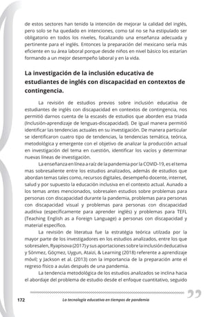 La tecnología educativa en tiempos de pandemia
172
de estos sectores han tenido la intención de mejorar la calidad del inglés,
pero solo se ha quedado en intenciones, como tal no se ha estipulado ser
obligatorio en todos los niveles, focalizando una enseñanza adecuada y
pertinente para el inglés. Entonces la preparación del mexicano sería más
eficiente en su área laboral porque desde niños en nivel básico los estarían
formando a un mejor desempeño laboral y en la vida.
La investigación de la inclusión educativa de
estudiantes de inglés con discapacidad en contextos de
contingencia.
La revisión de estudios previos sobre inclusión educativa de
estudiantes de inglés con discapacidad en contextos de contingencia, nos
permitió darnos cuenta de la escasés de estudios que aborden esa triada
(Inclusión-aprendizaje de lenguas-discapacidad). De igual manera permitió
identificar las tendencias actuales en su investigación. De manera particular
se identificaron cuatro tipo de tendencias, la tendencias temática, teórica,
metodológica y emergente con el objetivo de analizar la producción actual
en investigación del tema en cuestión, identificar los vacíos y determinar
nuevas líneas de investigación.
La enseñanza en línea a raíz de la pandemia por la COVID-19, es el tema
mas sobresaliente entre los estudios analizados, además de estudios que
abordan temas tales como, recursos digitales, desempeño docente, internet,
salud y por supuesto la educación inclusiva en el contexto actual. Aunado a
los temas antes mencionados, sobresalen estudios sobre problemas para
personas con discapacidad durante la pandemia, problemas para personas
con discapacidad visual y problemas para personas con discapacidad
auditiva (específicamente para aprender inglés) y problemas para TEFL
(Teaching English as a Foreign Language) a personas con discapacidad y
material específico.
La revisión de literatua fue la estratégia teórica utilzada por la
mayor parte de los investigadores en los estudios analizados, entre los que
sobresalen, Ryapisova (2017) y sus aportaciones sobre la inclusión deducativa
y Sönmez, Göçmez, Uygun, Ataizi, & Learning (2018) referente a aprendizaje
móvil; y Jackson et al. (2013) con la importancia de la preparación ante el
regreso físico a aulas después de una pandemia.
La tendencia metodológica de los estudios analizados se inclina hacia
el abordaje del problema de estudio desde el enfoque cuantitativo, seguido
 