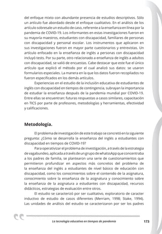 La tecnologia educativa en tiempos de pandemia 173
del enfoque mixto con abundante presencia de estudios descriptivos. Sólo
un artículo fue abordado desde el enfoque cualitativo. En el análisis de los
artículo sobresale un estudio de caso, referente a la enseñanza en línea por la
pandemia de COVID-19. Los informantes en estas investigaciones fueron en
su mayoría maestros, estudiantes con discapacidad, familiares de personas
con discapacidad y personal escolar. Los instrumentos que aplicaron en
sus investigaciones fueron en mayor parte cuestionarios y entrevistas. Un
artículo enfocado en la enseñanza de inglés a personas con discapacidad
incluyó tests. Por su parte, otro relacionado a enseñanza de inglés a adultos
con discapacidad, se valió de encuestas. Cabe destacar que este fue el único
artículo que explicó el método por el cual analizó sus datos: se usaron
formularios especiales. La manera en la que los datos fueron recopilados no
fueron especificados en los demás artículos.
Experiencias en el estudio de la inclusión educativa de estudiantes de
inglés con dscapacidad en tiempos de contingencia, subrayan la importancia
de estudiar la enseñanza después de la pandemia mundial por COVID-19.
Entre ellas se encuentran: futuras respuestas a casos similares, capacitación
en TICS por parte de profesores, metodologías y herramientas, efectividad
y calificaciones.
Metodología.
El problema de investigación de este trabajo se concretó en la siguiente
pregunta: ¿Cómo se desarrolla la enseñanza del inglés a estudiantes con
discapacidad en tiempos de COVID-19?
Para operativizar el problema de investigación, a través de la estrategia
devagabundeo,aplicadaatravésdeungrupodewhatssAppqueconcentraba
a los padres de familia, se plantearon una serie de cuestionamientos que
permitieron profundizar en aspectos más concretos del problema de
la enseñanza del inglés a estudiantes de nivel básico de educación con
discapacidad, como los conocimientos sobre el contenido de la asignatura,
conocimiento sobre la enseñanza de la asignatura y conocimiento sobre
la enseñanza de la asignatura a estudiantes con discapacidad, recursos
didácticos, estrategias de evaluación entre otros.
El estudio se caracterizó por ser cualitativo, exploratorio de caracter
inductivo de estudio de casos diferentes (Merriam, 1998; Stake, 1994).
Las unidades de análisis del estudio se caracterizaron por ser los padres
 