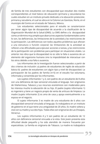 La tecnología educativa en tiempos de pandemia
174
de familia de tres estudiantes con discapacidad que estudian dos niveles
correspondientes al nivel básico de educación (primaria y secundaria) los
cuales estudian en un instituto privado dedicado a la educación preescolar,
primaria y secudaria, el cual se ubica en la Colonia Las Gaviotas, Norte, en el
municipio del Centro en el estado de Tabasco, México.
Los estudiantes seleccionados para el estudio se caracterizaron
por tener algún tipo de discapacidad de acuerdo a la clasificación de la
Organización Mundial de la Salud (OMS). La OMS define a la discapacidad
como un término muy amplio que abarca tres aspectos fundamentales como
lo son, las deficiencias, las limitaciones de la actividad y las restricciones de
la participación. Las deficiencias son todos aquellos problemas que afectan
a una estructura o función corporal; las limitaciones de la actividad se
refieren a las dificultades para ejecutar acciones o tareas, y las restricciones
de la participación son problemas para participar en situaciones vitales. Lo
anterior nos idica que la discapacidad no es sólo la falta o ausencia de un
elemento del organismo humano sino la imposibilidad de interactuar con
los otros debido a esa falta o ausencia.
Los informantes de la investigación fueron seleccionados a partir de
dos criterios de inclusión: a) padres de estudiantes de inglés de educación
básica b) padres de estudiantes con algún tipo y nivel de discapacidad. La
participación de los padres de familia (n=5) en el estudio fue voluntaria,
informada y consentida por los informantes.
Los sujetos informantes 1 y 2, son padres de un estudiante de 8 años
con una deficiencia de tipo sensorial vinculada al lenguaje. Son originarios
de Vilahermosa, Tabasco y sus recursos económicos son moderados pero
les interesa mucho la educación de su hijo. El padre (sujeto informante 1)
es ingeniero y tiene un negocio propio de venta de artícuos de limpieza. La
madre (sujeto informante 2) es ama de casa y apoya eventualmente a su
esposo en el negocio.
El sujeto informante 3 es madre de una estudiante de 6 años con
discapacidad sensorial vinculada al lenguaje. Es trabajadora en un instituto
de gobierno en el que tiene una antigüedad de 20 años. Es madre soltera y
vive con su madre y sus dos hijas. Todas ellas son originarias de Las Choapas,
Veracruz.
Los sujetos informantes 4 y 5 son padres de un estudiante de 12
años con deficiencia sensorial vincuada a la vista. Este joven presenta esta
dificultad desde pequeño y ha sido atendido de manera frecuente por
especialistas. La familia es originaria de Tabasco. La madre es trabajadora
 