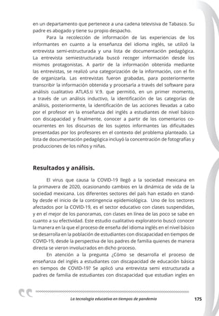 La tecnologia educativa en tiempos de pandemia 175
en un departamento que pertenece a una cadena televisiva de Tabasco. Su
padre es abogado y tiene su propio despacho.
Para la recolección de información de las experiencias de los
informantes en cuanto a la enseñanza del idioma inglés, se utilizó la
entrevista  semi-estructurada y una lista de documentación pedagógica.
La entrevista semiestructurada buscó recoger  información desde los
mismos protagonistas. A partir de la información obtenida mediante
las entrevistas, se realizó una categorización de la información, con el fin
de organizarla. Las entrevistas fueron grabadas,  para posteriormente
transcribir la información obtenida y procesarla a través del software para
análisis cualitativo ATLAS.ti V.9. que permitió, en un primer momento,
a través de un análisis inductivo, la identificación de las categorías de
análisis, posteriormente, la identificación de las acciones llevadas a cabo
por el profesor en la enseñanza del inglés a estudiantes de nivel básico
con discapacidad y finalmente, conocer a partir de los comentarios co-
ocurrentes en los discursos de los sujetos informantes las dificultades
presentadas por los profesores en el contexto del problema planteado. La
lista de documentación pedagógica incluyó la concentración de fotografías y
producciones de los niños y niñas.
Resultados y análisis.
El virus que causa la COVID-19 llegó a la sociedad mexicana en
la primavera de 2020, ocasionando cambios en la dinámica de vida de la
sociedad mexicana. Los diferentes sectores del país han estado en stand-
by desde el inicio de la contingencia epidemiológica. Uno de los sectores
afectados por la COVID-19, es el sector educativo con clases suspendidas,
y en el mejor de los panoramas, con clases en línea de las poco se sabe en
cuanto a su efectividad. Este estudio cualitativo exploratorio buscó conocer
la manera en la que el proceso de enseña del idioma inglés en el nivel básico
se desarrolla en la población de estudiantes con discapacidad en tiempos de
COVID-19, desde la perspectiva de los padres de familia quienes de manera
directa se vieron involucrados en dicho proceso.
En atención a la pregunta ¿Cómo se desarrolla el proceso de
enseñanza del inglés a estudiantes con discapacidad de educación básica
en tiempos de COVID-19? Se aplicó una entrevista semi estructurada a
padres de familia de estudiantes con discapacidad que estudian ingles en
 