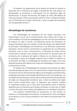 La tecnología educativa en tiempos de pandemia
178
Al respecto, las experiencias de los padres de familia en relación al
desarrollo de la enseñanza del inglés a estudiantes del nivel básico con
discapacidad, se presentan a continuación con las siguientes siglas de
identificación: SI (Sujeto Informante), PN (Padre de niño), MN (Madre de
niño), por ejemplo, ante la presentación del ID SI1_PN1, se deberá entender
que el informante es el sujeto informante 1 quien es padre del estudiante
con discapacidad número 1.
Metodología de enseñanza.
Las metodologías de enseñanza de una lengua extranjera han
evolucionado a la par de la transformación socio cultural del mundo, lo
cual se refleja en las prácticas pedagógicas y en los currículos de enseñanza
de lenguas en todo el mundo. Las diferentes teorías de enseñanza de
lenguas extranjeras que han surgido a través del tiempo, han determinado
los principios metodológicos de enseñanza en las diferentes instituciones
educativas. Teorías como la conductista y la cognitivista con sus diferentes
vertientes como la socio constructivista y el derivado de ambas teorías
comúnmente conocido como enfoque comunicativo ha formado parte de
la dinámica de enseñanza del inglés en México en los últimos años. En
la actualidad, a partir de la llegada repentina de la COVID-19 a México en
la primavera de 2020, la metodología de enseñanza del inglés se ha visto
alterada haciendo difícil determinar el tipo de metodología y mucho menos,
la eficacia de la misma.
Al respecto de la Metodología de enseñanza del profesor de inglés,
esta aborda aspectos tales como, el sustento teórico, desde la disciplina, que
caracteriza el actuar del docente de inglés y las estrategias o procedimientos
empleados para lograr aprendizajes significativos entre los estudiantes. Los
resultados de este estudio muestran que los padres de familia de estudiantes
de inglés con discapacidad consideran que, si bien la profesora de inglés
tiene mucho conocimiento sobre la asignatura que imparte, también
es importante señalar que le hace falta conocimiento sobre la didáctica
específica para la enseñanza de la lengua extranjera, en este caso, el inglés
y mucho más sobre cómo aplicar esta didáctica en la modalidad a distancia.
Tres aspectos fundamentales se recuperaron, en este estudio, en
relación a la metodología de enseñanza, a) la planeación, b) las estrategias
de enseñanza y c) los recursos didácticos, este último será presentado más
adelante.
 