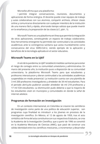 La tecnología educativa en tiempos de pandemia
18
Microsfot afirma que una plataforma:
• permite integrar conversaciones, reuniones, documentos y
aplicaciones de forma sinérgica. El docente puede crear equipos de trabajo
y aulas colaborativas con sus alumnos, compartir archivos, ofrecer clases
online y comunicarse directamente con cualquier miembro de la institución
de una manera fácil y rápida, ahorrando tiempo valioso que puede invertir
en la enseñanza y la preparación de las clases (s.f., párr. 1).
Microsoft Teams es una plataforma en línea que permite la integración
de otras aplicaciones, constituyendo un espacio de trabajo colaborativo.
Esta herramienta emergente ha permitido dar continuidad a las actividades
académicas ante la contingencia sanitaria que azota mundialmente como
consecuencia del virus SARS-CoV-2, siendo ejemplo de la aplicación y
beneficios de la tecnología aplicada en el sector educativo.
Microsoft Teams en la UJAT
A raíz de la pandemia, la UJAT estableció medidas sanitarias para evitar
el riesgo de contagio entre su comunidad univesitaria y administrativa. En
marzo del presente año, la institución puso a disposición de su comunidad
universitaria, la plataforma Microsoft Teams para que estudiantes y
profesores interactuaran y dieran continuidad a las actividades académicas
suspendidas en modo presencial. La institución cuenta con una plantilla de
3 mil 200 profesores investigadores y alrededor de 34 mil estudiantes. Para
el periodo abril-julio pudieron acceder alrededor de mil 218 profesores y
17 mil 534 estudiantes. La disminución pudo deberse a que la mayoría de
los estudiantes viven en municipios y comunidades en donde la señal de
internet adolece.
Programas de formación en investigación
En un contexto internacional, en Colombia se crearon los semilleros
de investigación como parte de una política de educación superior, son
programas cuya finalidad es introducir a los jóvenes en procesos de la
investigación científica. En México, el 12 de agosto de 1959, tras el acto
simbólico de firma del acta constitutiva con sus respectivos Estatutos, se crea
la Academia de la Investigación Científica, que a partir de 1996 se convirtió
en la Academia Mexicana de Ciencias (AMC), que pasó de construir una
sólida identidad entre los científicos mexicanos, a incrementar y desarrollar
 