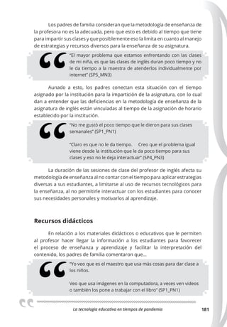 La tecnologia educativa en tiempos de pandemia 181
Los padres de familia consideran que la metodología de enseñanza de
la profesora no es la adecuada, pero que esto es debido al tiempo que tiene
para impartir sus clases y que posiblemente eso la limita en cuanto al manejo
de estrategias y recursos diversos para la enseñanza de su asignatura.
“El mayor problema que estamos enfrentando con las clases
de mi niña, es que las clases de inglés duran poco tiempo y no
le da tiempo a la maestra de atenderlos individualmente por
internet” (SP5_MN3)
Aunado a esto, los padres conectan esta situación con el tiempo
asignado por la institución para la impartición de la asignatura, con lo cual
dan a entender que las deficiencias en la metodología de enseñanza de la
asignatura de inglés están vinculadas al tiempo de la asignación de horario
establecido por la institución.
“No me gustó el poco tiempo que le dieron para sus clases
semanales” (SP1_PN1)
“Claro es que no le da tiempo. Creo que el problema igual
viene desde la institución que le da poco tiempo para sus
clases y eso no le deja interactuar” (SP4_PN3)
La duración de las sesiones de clase del profesor de inglés afecta su
metodología de enseñanza al no contar con el tiempo para aplicar estrategias
diversas a sus estudiantes, a limitarse al uso de recursos tecnológicos para
la enseñanza, al no permitirle interactuar con los estudiantes para conocer
sus necesidades personales y motivarlos al aprendizaje.
Recursos didácticos
En relación a los materiales didácticos o educativos que le permiten
al profesor hacer llegar la información a los estudiantes para favorecer
el proceso de enseñanza y aprendizaje y facilitar la interpretación del
contenido, los padres de familia comentaron que…
“Yo veo que es el maestro que usa más cosas para dar clase a
los niños.
Veo que usa imágenes en la computadora, a veces ven videos
o también los pone a trabajar con el libro” (SP1_PN1)
 