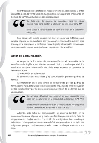La tecnología educativa en tiempos de pandemia
182
Mientras que otros profesores mostraron una idea contraria a la antes
expuesta, dejando ver la falta de manejo de recursos para la enseñanza en
tiempo de COVID A estudiantes con discapacidad.
“Le falta más de manejo de materiales para los niños,
mucho más para captar la atención de mi niño” (SP2_MN1)
“Sólo utiliza el libro y aveces los pone a escribir en el cuaderno”
(SP4_PN3)
Los padres de familia consideran que los recursos didácticos que
emplea el profesor en las clases por video conferencia son los mismos para
todos y no le permiten a la profesora hacer llegar la información o involucrar
de manera adecuada a los estudiantes que tienen discapacidad.
Actos de Comunicación.
Al respecto de los actos de comunicación en el desarrollo de la
enseñanza del inglés a estudiantes de nivel básico con discapacidad, los
resultados arrojaron información vinculada a tres aspectos en particular de
la comunicación,
a) interacción en aula virtual
b) comunicación extra clase y c) comunicación profesor-padres de
familia.
La interacción en el aula virtual es considerada por los padres de
familia como nula. Esta falta de interacción está impactando en la motivación
de los estudiantes y por su puesto en su comprensión de los temas que se
ven en clase.
“La principal dificultad que observo es que interactúa muy
poco con los alumnos en la modalidad a distancia” (SP4_PN3)
“Si le cuesta estar tantas horas en la computadora. No preguntas
por sus necesidades especiales ni nada de eso”
Además, esta falta de comunicación se observa también en la
comunicación entre el profesor y padres de familia quienes ante la falta de
respuesta a sus dudas sobre el con tenido de la asignatura, han tenido que
adoptar el rol de profesores en casa o definitivamente dejar a un lado esa
asignatura porque consideran no pueden hacer mucho para ayudar a sus
hijos.
 