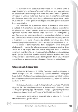 La tecnologia educativa en tiempos de pandemia 185
La duración de las clases fue considerada por los padres como el
mayor impedimento en la enseñanza del inglés a sus hijos quienes tienen
discapacidad ya que esta influyó en el hecho de que el profesor no generara
estrategias ni utilizara materiales diversos para la enseñanza del inglés,
además de que no contaba con el tiempo suficiente para interactuar con los
estudiantes en el aula o generar estrategias adecuadas para la evaluación
de los aprendizajes.
Los resultados del estudio nos invitan a reflexionar en relación a
la realidad de la enseñanza del inglés en educación básica a estudiantes
con discapacidad y pero también a pensar en propuestas que permitan
replantear nuestra labor docente ante situaciones de contingencia y
reconfigurar nuestra prácticas pedagógicas resaltando en ella la importancia
de la comunicación entre todos los actores de la educación para garantizar
el derecho de todos a una educación de calidad e inclusiva, a pesar de las
adversidades y cambios globales, como lo es la pandemia por el CIVID 19.
Es así que se da la importancia de las perspectivas sobre la inclusión
o la Educación Inclusiva. Para lograr escuelas inclusivas se requiere de un
cambio en el paradigma educativo, desde integración hacia la inclusión;
enmarcado en el derecho a la educación, a la igualdad de oportunidades y a
la participación. Es habilitar escuelas para que atiendan a toda la comunidad
como parte de un sistema inclusivo o de integración, desde las políticas en
general, hasta la reestructuración educativa y el contexto sociocultural.
Referencias bibliográﬁcas
Basilaia, G. & Kvavadze, D. (2020). Transition to online education in
schools during a SARS-CoV-2 coronavirus (COVID-19) pandemic. Pedagogical
Research, 5(4), 1-9. https://www.pedagogicalresearch.com/article/transition-
to-online-education-in-schools-during-a-sars-cov-2-coronavirus-covid-19-
pandemic-in-7937
Bedareva, A. V., Astapenko, E. V., Vinogradova, A. I., & Faida, V. V. (2020).
Designing the Educational Environment of Students with Disabilities When
Teaching Foreign Language. International Scientiﬁc Conference “Digitalization
of Education: History, Trends and Prospects” (DETP 2020) (pp. 564-569).
Gobierno de México (2020). Covid-19 Méxco. información General.
https://coronavirus.gob.mx/datos/
 