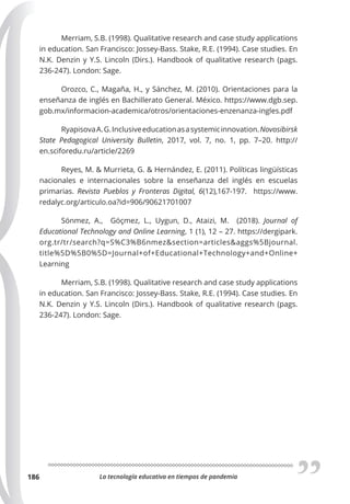 La tecnología educativa en tiempos de pandemia
186
Merriam, S.B. (1998). Qualitative research and case study applications
in education. San Francisco: Jossey-Bass. Stake, R.E. (1994). Case studies. En
N.K. Denzin y Y.S. Lincoln (Dirs.). Handbook of qualitative research (pags.
236-247). London: Sage.
Orozco, C., Magaña, H., y Sánchez, M. (2010). Orientaciones para la
enseñanza de inglés en Bachillerato General. México. https://www.dgb.sep.
gob.mx/informacion-academica/otros/orientaciones-enzenanza-ingles.pdf
RyapisovaA.G.Inclusiveeducationasasystemicinnovation. Novosibirsk
State Pedagogical University Bulletin, 2017, vol. 7, no. 1, pp. 7–20. http://
en.sciforedu.ru/article/2269
Reyes, M. & Murrieta, G. & Hernández, E. (2011). Políticas lingüísticas
nacionales e internacionales sobre la enseñanza del inglés en escuelas
primarias.  Revista Pueblos y Fronteras Digital, 6(12),167-197. https://www.
redalyc.org/articulo.oa?id=906/90621701007
Sönmez, A., Göçmez, L., Uygun, D., Ataizi, M. (2018). Journal of
Educational Technology and Online Learning, 1 (1), 12 – 27. https://dergipark.
org.tr/tr/search?q=S%C3%B6nmez&section=articles&aggs%5Bjournal.
title%5D%5B0%5D=Journal+of+Educational+Technology+and+Online+
Learning
Merriam, S.B. (1998). Qualitative research and case study applications
in education. San Francisco: Jossey-Bass. Stake, R.E. (1994). Case studies. En
N.K. Denzin y Y.S. Lincoln (Dirs.). Handbook of qualitative research (pags.
236-247). London: Sage.
 