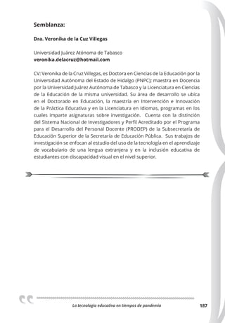 La tecnologia educativa en tiempos de pandemia 187
Semblanza:
Dra. Veronika de la Cuz Villegas
Universidad Juárez Atónoma de Tabasco
veronika.delacruz@hotmail.com
CV: Veronika de la Cruz Villegas, es Doctora en Ciencias de la Educación por la
Universidad Autónoma del Estado de Hidalgo (PNPC); maestra en Docencia
por la Universidad Juárez Autónoma de Tabasco y la Licenciatura en Ciencias
de la Educación de la misma universidad. Su área de desarrollo se ubica
en el Doctorado en Educación, la maestría en Intervención e Innovación
de la Práctica Educativa y en la Licenciatura en Idiomas, programas en los
cuales imparte asignaturas sobre investigación. Cuenta con la distinción
del Sistema Nacional de Investigadores y Perfil Acreditado por el Programa
para el Desarrollo del Personal Docente (PRODEP) de la Subsecretaría de
Educación Superior de la Secretaría de Educación Pública. Sus trabajos de
investigación se enfocan al estudio del uso de la tecnología en el aprendizaje
de vocabulario de una lengua extranjera y en la inclusión educativa de
estudiantes con discapacidad visual en el nivel superior.
 