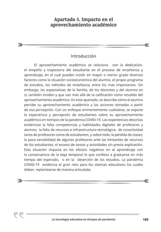 La tecnologia educativa en tiempos de pandemia 189
Apartado 5. Impacto en el
aprovechamiento académico
Introducción
El aprovechamiento académico se relaciona con la dedicación,
el empeño y trayectoria del estudiante en el proceso de enseñanza y
aprendizaje, en el cual pueden incidir en mayor o menor grado diversos
factores como la situación socioeconómica del alumno, el propio programa
de estudios, los métodos de enseñanza, entre los mas importantes. Sin
embargo, las expectativas de la familia, de los docentes y del alumno en
sí, también inciden y que van más allá de la calificación como resultdo del
aprovechamiento académico. En este apartado, se describe cómo el alumno
percibe su aprovechamiento académico y las acciones tomadas a partir
de esa percepción. Con un enfoque eminentemente cualitativo, se expone
la experiencia y percepción de estudiantes sobre su aprovechamiento
académico en tiempos de la pandemia COVID-19. Las experiencias descritas
evidencian la falta competencias y habilidades digitales de profesores y
alumno; la falta de recursos e infraestructura tecnológica; de conectividad
tanto de profesores como de estudiantes, y sobre todo, la pérdida de clases;
la poca sensibilidad de algunos profesores ante las limitantes de recursos
de los estudiantes; el exceso de tareas y actividades sin previa explicación.
Esta situación impacta en los efectos negativos en el aprendizaje con
la consecuencia de la baja temporal lo que conlleva a graduarse en más
tiempo del esperado, o en la deserción de los estudios. La pandemia
COVID-19 evidencia el gran reto para los sitemas educativos los cuales
deben replantearse de manera articulada.
 