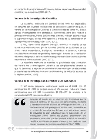 La tecnologia educativa en tiempos de pandemia 19
un conjunto de programas académicos de éxito e impacto en la comunidad
científica y en la sociedad (AMC, 2017).
Verano de la Investigación Cientíﬁca
La Academia Mexicana de Ciencias desde 1991 ha organizado,
en conjunto con diversas Instituciones de Educación Superior del país, el
Verano de la Investigación Científica o también conocido como VIC, el cual
agrupa investigadores con destacadas trayectorias, para que reciban a
jóvenes universitarios, y que, durante mes y medio, realicen estancia “bajo
la supervisión y guía de los investigadores a través de su participación en
algún proyecto de investigación” (AMC, 2017).
El VIC, “tiene como objetivo principal, fomentar el interés de los
estudiantes de licenciatura por la actividad científica en cualquiera de sus
áreas: Físico matemáticas, Biológicas, biomédicas y químicas, Ciencias
sociales y humanidades e Ingeniería y Tecnología”, a través de la realización
de actividades propias de la mano de investigadores de diversas instituciones
nacionales e internacionales (AMC, 2017).
La Academia Mexicana de Ciencias ha garantizado que la difusión
del Verano de la Investigación Científica sea completamente abierta, lo
que ha permitido el registro de un número cada vez mayor de estudiantes
provenientes de todas las áreas del conocimiento y de todos los estados de
la República (AMC, 2017).
Verano de la Investigación Cientíﬁca UJAT (VIC-UJAT)
El VIC como programa institucional inició en el 2004, con 55
participantes. El 2016 se destacó como el año en que hubo una mayor
participación con mil 303 veraneantes. El VIC-UJAT de acuerdo a la
convocatoria 2020, tiene como objetivo:
fomentar el interés de los alumnos de licenciatura por la
actividad científica, en las áreas del conocimiento, mediante
la realización de una estancia de investigación durante 7 o 9
semanas en las más prestigiadas instituciones, universidades
y centros de investigación del país o el extranjero, dentro
de proyectos de gran actualidad bajo la supervisión de un
investigador activo; donde los jóvenes encontrarán una
experiencia invaluable que les ayudará a definir su vocación
científica, ampliando sus conocimientos y sus opciones para
futuras etapas en su formación profesional (UJAT, 2020).
 
