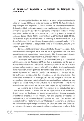 La tecnologia educativa en tiempos de pandemia 191
La educación superior y la tutoría en tiempos de
pandemia.
La interrupción de clases en México a partir del pronunciamiento
oficial en marzo 2020 para evitar contagios por COVID-19, fue el inicio de
un parteaguas con respecto a la continuidad de las actividades sustantivas
de la universidad. La literatura emergente en el ámbito educativo sobre los
problemas suscitados a partir de la pandemia coincidía en todos los niveles
educativos: problemas de conectividad de docentes y alumnos debido al
ancho de banda (Borja, 1984; Internet Society, 2017; Lloyd, 2020; PNUD,
2019); el uso y aprovechamiento de las tecnologías de la información (TIC)
(Trejo-Quintana, 2020); problemas de aprendizaje en casa (Amador, 2020),
situación que evidenció la desigualdad entre la zona urbana, la rural y de
grupos vulnerables.
La Encuesta Nacional sobre Disponibilidad y Uso de Tecnologías de la
Información en los Hogares (ENDUTIH) del 2019, reporta que sólo 45% de la
población mexicana cuenta con computadora y 53% tiene acceso a internet.
En las poblaciones rurales sólo el 4% cuenta con internet en casa.
Las adaptaciones y cambios no se hicieron esperar y la Universidad
Juárez Autónoma de Tabasco (UJAT) no fue la excepción, por lo que se
realizaron cambios en los calendarios, se habilitó y capacitó para el uso dela
plataforma Teams a todo el personal académico, administrativo y alumnado
de la institución, lo que permitió dar continuidad a las clases durante los
meses siguientes, así como las tutorías que pasaron a un formato virtual,
los exámenes profesionales, las evaluaciones, las reinscripciones, las
comisiones académicas e investigativas, incluso congresos virtuales. El
personal administrativo en todos los niveles continuó laborando desde sus
hogares y a través de reuniones virtuales vía la herramienta Teams desde
marzo hasta el mes de junio de 2020, fecha en la que concluyó el ciclo escolar.
La consigna de la institución fue atender a los estudiantes para
salvar el ciclo escolar. El primer mes se dio oportunidad a los profesores
de atenderlos por la vía que consideraran conveniente, siempre y cuando
presentaran evidencias de su trabajo. Por ello, algunos profesores se
apoyaron de la herramienta Google Classroom, en tanto otros a través del
correo electrónico y de la herramienta WhatsApp. Al confirmarse la extensión
del confinamiento por tiempo indefinido, las capacitaciones a los docentes
se realizaron de manera intensa centrándose principalmente en el uso de la
 