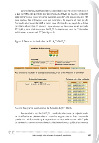 La tecnologia educativa en tiempos de pandemia 193
Latutoríaindividualfueunadelasactividadesquenoseinterrumpieron
y que la institución permitió dar continuidad a través de Teams. Mediante
esta herramienta, los profesores pudieron acceder a la plataforma del PIT
para realizar las entrevistas con sus tutorados. Se expone el caso de de
Fernando, alumno de la UJAT, a quien para efectos de este capítulo se le ha
cambiado el nombre. El alumno ingresó a cursar la carrera en el periodo
2019_01 y para el ciclo escolar 2020_01 ha tenido un total de 13 tutorías
individuales a través del PIT (Ver figura 8).
Figura 8. Tutorías individuales de 2019_01-2020_01
Fuente: Programa Institucional de Tutorías, (UJAT, 2020).
Fue en el ciclo escolar 2020_01 cuando decidió darse de baja derivado
de las dificultades presentadas al cursar las asignaturas en línea durante la
pandemia. La información que se presenta corresponde a datos del PIT y de
una entrevista semiestructurada realizada al estudiante, a quién previamente
 