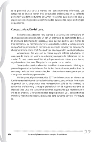 La tecnología educativa en tiempos de pandemia
194
se le presentó una carta a manera de consentimiento informado. Las
categorías de análisis fueron tres: dificultades presentadas en su contexto
personal y académico durante el COVID-19 razones para darse de baja; y
aspectos socioemocionales experimentados durante las clases en tiempos
de pandemia.
Contextualización del caso.
Fernando (en adelante Fer), ingresó a la carrera de licenciatura en
idiomas en el ciclo escolar 2019-01 con un promedio de bachillerato de 8.73.
Es originario del estado de Tabasco, al igual que sus padres. Es el menor de
tres hermanos, su hermano mayor es arquitecto, soltero y trabaja en una
compañía independiente. El hermano de en medio estudia y se desempeña
al mismo tiempo como chef. Sus padres están separados y ambos trabajan.
Actualmente, Fer vive con su madre en una colonia suburbana, en
una casa de block con lámina de asbesto y comparte la habitación con su
madre. En casa cuenta con internet y disponen de un celular y una laptop
cuya batería no funciona. El equipo lo comparte con su madre.
Sus estudios previos a la universidad han sido en escuela pública y su
promedio general de bachillerato fue de 8.4. Eventualmente, en los fines de
semana y periodos intersemestrales, Fer trabaja como mesero, para ayudar
a los gastos escolares y personales.
Por su parte, el plan de estudios 2017 de la licenciatura en idiomas se
fundamentaenelmodelocurricularflexibleytienecuatroáreasdeformación:
la general con 12 asignaturas que representan el 20% de los créditos; la
sustantiva profesional y la integral profesional con 28 asignaturas y 56% de
créditos cada una; y la transversal con tres asignaturas que representan el
9% de los créditos. El total de créditos del programa es 281, con un tiempo
mínimo y máximo de cuatro a siete años para cursar la carrera. (ver Figura
9).
 