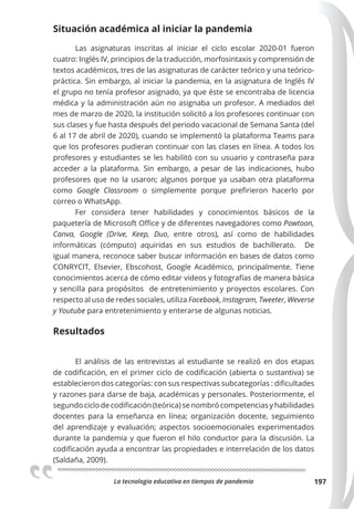La tecnologia educativa en tiempos de pandemia 197
Situación académica al iniciar la pandemia
Las asignaturas inscritas al iniciar el ciclo escolar 2020-01 fueron
cuatro: Inglés IV, principios de la traducción, morfosintaxis y comprensión de
textos académicos, tres de las asignaturas de carácter teórico y una teórico-
práctica. Sin embargo, al iniciar la pandemia, en la asignatura de Inglés IV
el grupo no tenía profesor asignado, ya que éste se encontraba de licencia
médica y la administración aún no asignaba un profesor. A mediados del
mes de marzo de 2020, la institución solicitó a los profesores continuar con
sus clases y fue hasta después del periodo vacacional de Semana Santa (del
6 al 17 de abril de 2020), cuando se implementó la plataforma Teams para
que los profesores pudieran continuar con las clases en línea. A todos los
profesores y estudiantes se les habilitó con su usuario y contraseña para
acceder a la plataforma. Sin embargo, a pesar de las indicaciones, hubo
profesores que no la usaron; algunos porque ya usaban otra plataforma
como Google Classroom o simplemente porque prefirieron hacerlo por
correo o WhatsApp.
Fer considera tener habilidades y conocimientos básicos de la
paquetería de Microsoft Office y de diferentes navegadores como Powtoon,
Canva, Google (Drive, Keep, Duo, entre otros), así como de habilidades
informáticas (cómputo) aquiridas en sus estudios de bachillerato. De
igual manera, reconoce saber buscar información en bases de datos como
CONRYCIT, Elsevier, Ebscohost, Google Académico, principalmente. Tiene
conocimientos acerca de cómo editar videos y fotografías de manera básica
y sencilla para propósitos de entretenimiento y proyectos escolares. Con
respecto al uso de redes sociales, utiliza Facebook, Instagram, Tweeter, Weverse
y Youtube para entretenimiento y enterarse de algunas noticias.
Resultados
El análisis de las entrevistas al estudiante se realizó en dos etapas
de codificación, en el primer ciclo de codificación (abierta o sustantiva) se
establecieron dos categorías: con sus respectivas subcategorías : dificultades
y razones para darse de baja, académicas y personales. Posteriormente, el
segundo ciclo de codificación (teórica) se nombró competencias y habilidades
docentes para la enseñanza en línea; organización docente, seguimiento
del aprendizaje y evaluación; aspectos socioemocionales experimentados
durante la pandemia y que fueron el hilo conductor para la discusión. La
codificación ayuda a encontrar las propiedades e interrelación de los datos
(Saldaña, 2009).
 