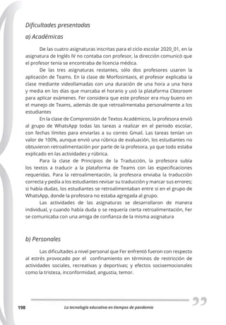 La tecnología educativa en tiempos de pandemia
198
Dificultades presentadas
a) Académicas
De las cuatro asignaturas inscritas para el ciclo escolar 2020_01, en la
asignatura de Inglés IV no contaba con profesor, la dirección comunicó que
el profesor tenía se encontraba de licencia médica.
De las tres asignaturas restantes, sólo dos profesores usaron la
aplicación de Teams. En la clase de Morfosintaxis, el profesor explicaba la
clase mediante videollamadas con una duración de una hora a una hora
y media en los días que marcaba el horario y usó la plataforma Classroom
para aplicar exámenes. Fer considera que este profesor era muy bueno en
el manejo de Teams, además de que retroalimentaba personalmente a los
estudiantes
En la clase de Comprensión de Textos Académicos, la profesora envió
al grupo de WhatsApp todas las tareas a realizar en el periodo escolar,
con fechas límites para enviarlas a su correo Gmail. Las tareas tenían un
valor de 100%, aunque envió una rúbrica de evaluación, los estudiantes no
obtuvieron retroalimentación por parte de la profesora, ya que todo estaba
explicado en las actividades y rúbrica.
Para la clase de Principios de la Traducción, la profesora subía
los textos a traducir a la plataforma de Teams con las especificaciones
requeridas. Para la retroalimentación, la profesora enviaba la traducción
correcta y pedía a los estudiantes revisar su traducción y marcar sus errores;
si había dudas, los estudiantes se retroalimentaban entre sí en el grupo de
WhatsApp, donde la profesora no estaba agregada al grupo.
Las actividades de las asignaturas se desarrollaron de manera
individual, y cuando había duda o se requería cierta retroalimentación, Fer
se comunicaba con una amiga de confianza de la misma asignatura
b) Personales
Las dificultades a nivel personal que Fer enfrentó fueron con respecto
al estrés provocado por el confinamiento en términos de restricción de
actividades sociales, recreativas y deportivas; y efectos socioemocionales
como la tristeza, inconformidad, angustia, temor.
 