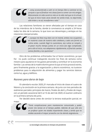 La tecnologia educativa en tiempos de pandemia 199
“…estoy acostumbrado a salir en mi tiempo libre a caminar en los
parques o que al ﬁnalizar mis clases fuera a comer con mis amigos.
Básicamente mi vida social es más en la vida real que en la virtual.
Así que al inicio hubo veces donde me sentía triste, no deprimido,
sólo triste o, no sé, inconforme o solo.”
Las relaciones familiares se vieron afectadas por el tiempo en casa
de los miembros de la familia, donde la convivencia se amplió a 24 horas
todos los días de la semana, lo que tuvo sus desventajas y ventajas en las
relaciones interpersonales.
“…aunque me lleve muy bien con mi mamá, ambos nos ocupamos
en nuestras cosas de nuestra vida cotidiana y cada uno formó su
rutina antes, cuando llegó la cuarentena, esa rutina se rompió y
el pasar mucho tiempo juntos en un inicio fue algo complicado,
pero sólo al inicio, nos adaptamos rápidamente, al ﬁnal de cuentas
somos familia y nos queremos”
Otro de los problemas enfrentados fue el factor económico, ya que
Fer no pudo continuar trabajando durante los fines de semana como
mesero para ayudarse en los gastos personales y contribuir en la economía
familiar. Las ventas de la madre disminuyeron lo que al inicio provocó estrés,
pero finalmente gracias a la organización y ahorro económico, no tuvieron
problemas para la adquisición de alimentos y pagar los servicios básicos
como luz, agua y teléfono.
Razones para darse de baja
El calendario escolar 2020_01 marcaba el inicio de clases el cuatro de
febrero y la conclusión en la primera semana de junio con tres periodos de
exámenes parciales: principios de marzo, finales de abril, y finales de mayo;
con un periodo vacacional del 6 al 16 de abril de 2020; el examen ordinario
en la primera semana de junio.
Fer decidió darse antes de concluir la tercera evaluación parcial, en
mayo:
“Tenía complicaciones para mantenerme comunicado y poder
enviar mis tareas en el tiempo pedido. Además de que sólo era
un profesor quien me estaba impartiendo clases y sentía que no
estaba sacando el mayor provecho con las demás asignaturas.
 