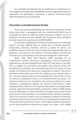 La tecnología educativa en tiempos de pandemia
202
Los resultados del segundo ciclo de codificación se conformaron en
tres categorías; competencias y habilidades docentes; organización docente,
seguimiento del aprendizaje y evaluación; y aspectos socioemocionales
experimentados durante la pandemia.
Discusión y Consideraciones finales
Una de las acciones emprendidas por los diversos países del mundo
entero para evitar la propagación del virus denominado COVI-19 fue la
suspensión de clases en todos los niveles educativos, y México no fue la
excepción. Se estima que más 1,048,817,181 estudiantes fueron afectados
por esta situación de acuerdo con la (UNESCO (2020).
El cambio de modalidad de enseñanza de lo presencial a la modalidad
virtual o en línea significó todo un desafío para el sistema educativo,
instituciones, directivos, docentes, alumnos y padres de familia. Los
problemas saltaron pronto a la vista y evidenciaron desigualdades entre la
población. La primera fue con respecto a la brecha digital en términos de
infraestructura, conectividad y el uso de las tecnologías de la información
(Borja, 1984, PNUD, 2019; Martínez, 2020) vinculadas con las
características sociales, económicas, demográficas, nivel de escolaridad,
grupo étnico y ubicación geográfica (Van Dijk, 2017; Van Deurse y Van Dijk,
2011); y hogares con una banda ancha pobre. Esta situación la vivió Fer
al expresar los problemas de conectividad para llevar las clases en línea,
aunado al problema de la falta de la computadora al fallarle. Otro de los
problemas evidenciados con uno de los profesores que impartió clases a
Fer, fue que el docente sólo le envió actividades del todo el ciclo y nunca
se conectó a la plataforma Teams, y la retroalimentación fue escasa; Fer
prefería consultar con una compañera, estas acciones evidencian la escasa
habilidad y competencias digitales del docente (Trejo-Quintana, 2020;
Varguillas y Bravo, 2020); así como aspectos relacionados con la organización
docente, seguimiento del aprendizaje y evaluación ( Cabrera, 2020); donde
el uso de WhatsApp, y el correo electrónico son usados como únicas vías de
comunicación entre el profesor y el estudiante (Picón, González y Paredes,
2020). Esta situación se debió a que los profesores cambiaron la forma de
enseñanzapresencialalavirtualoenlínea,sinunapreparaciónocapacitación
anticipada sobre la plataforma Teams. Si bien algunos profesores ya hacían
uso de otras plataformas educativas en apoyo a sus clases como Google
 