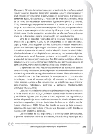 La tecnologia educativa en tiempos de pandemia 203
Classroom y Edmodo, la realidad es que son una minoría. La enseñanza virtual
requiere que los docentes desarrollen aspectos como 1) informatización y
alfabetización informacional, 2) comunicación y elaboración, 3) creación de
contenido digital, 4) seguridad y 5) resolución de problemas. (INTEFP, 2012)
de tal forma que favorezcan aprendizajes significativos (Arrufat y Sánchez,
2010). Sin embargo, hay que tomar en cuenta el hecho de que un profesor
tenga acceso a internet, cuente con equipo de cómputo, use procesadores
de texto, y sepa navegar en internet no significa que posea competencias
digitales para diseñar contenidos y materiales para la enseñanza, así como
el uso de redes sociales para la comunicación con sus estudiantes.
Otro de los aspectos reportados por la literatura reciente sobre los
efectos de la pandemia COVID-19 en estudiantes, es el socioemocional.
López y Nieto (2020) sugieren que las autoridades ofrezcan mecanismos
protectores del impacto psicológico provocados por el cambio formativo de
la enseñanza presencial a la virtual u online; a las dificultades de accesibilidad;
a las habilidades en el uso de plataformas, recursos y herramientas digitales;
el confinamiento social, los cuales generaron preocupación, tristeza, miedo
y ansiedad, también manifestadas por Fer. El impacto sociológico afectó a
estudiantes, profesores, miembros de la familia que convivieron durante el
confinamiento, manifestándose también violencia intrafamiliar.
El aprendizaje en línea requiere que también los estudiantes posean
características y habilidades para que puedan obtener un buen rendimiento
académico y evitar efectos negativos socioemocionales. El estudiante de una
modalidad virtual o en línea requiere de e-competencias o competencias
tecnológicas como el autoaprendizaje, el contacto a distancia y las
redes sociales, aunado a las competencias ya establecidas para integrar
conocimientos, habilidades, destrezas y aptitudes (Mastache,2007;
Villanueva y Casas, 2010).
Los datos recabados indican que los profesores que impartieron clases
a Fer en el ciclo escolar 2020_01, no todos contaban con los conocimientos
y habilidades digitales para impartir el curso, organizar, dar seguimiento y
evaluar el aprendizaje, aspectos elementos que coinciden inciden en que los
estudiantes reprueben y tomen la decisión de desertar en el ciclo escolar
(López y Rodríguez, 2020). Si bien Fer decidió de darse de baja temporal,
esta situación puede convertirse en la antesala de una deserción debido a la
insatisfacción académica percibida.
Los resultados de esta experiencia, si bien no pueden generalizarse,
sí permite reflexionar sobre las dificultades, necesidades y retos que deja
 