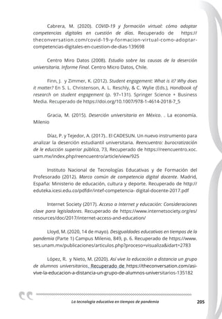 La tecnologia educativa en tiempos de pandemia 205
Cabrera, M. (2020). COVID-19 y formación virtual: cómo adoptar
competencias digitales en cuestión de días. Recuperado de https://
theconversation.com/covid-19-y-formacion-virtual-como-adoptar-
competencias-digitales-en-cuestion-de-dias-139698
Centro Miro Datos (2008). Estudio sobre las causas de la deserción
universitaria. Informe Final. Centro Micro Datos, Chile.
Finn, J. y Zimmer, K. (2012). Student engagement: What is it? Why does
it matter? En S. L. Christenson, A. L. Reschly, & C. Wylie (Eds.), Handbook of
research on student engagement  (p. 97–131). Springer Science + Business
Media. Recuperado de https://doi.org/10.1007/978-1-4614-2018-7_5
Gracia, M. (2015). Deserción universitaria en México. . La economía.
Milenio
Díaz, P. y Tejedor, A. (2017).. El CADESUN. Un nuevo instrumento para
analizar la deserción estudiantil universitaria. Reencuentro: burocratización
de le educción superior pública, 73, Recuperado de https://reencuentro.xoc.
uam.mx/index.php/reencuentro/article/view/925
Instituto Nacional de Tecnologías Educativas y de Formación del
Profesorado (2012). Marco común de competencia digital docente. Madrid,
España: Ministerio de educación, cultura y deporte. Recuperado de http://
eduteka.icesi.edu.co/pdfdir/intef-competencia- digital-docente-2017.pdf
Internet Society (2017). Acceso a Internet y educación: Consideraciones
clave para legisladores. Recuperado de https://www.internetsociety.org/es/
resources/doc/2017/internet-access-and-education/
Lloyd, M. (2020, 14 de mayo). Desigualdades educativas en tiempos de la
pandemia (Parte 1) Campus Milenio, 849, p. 6. Recuperado de https://www.
ses.unam.mx/publicaciones/articulos.php?proceso=visualiza&idart=2783
López, R. y Nieto, M. (2020). Así vive la educación a distancia un grupo
de alumnos universitarios. Recuperado de https://theconversation.com/asi-
vive-la-educacion-a-distancia-un-grupo-de-alumnos-universitarios-135182
 
