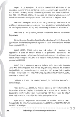 La tecnología educativa en tiempos de pandemia
206
López, M. y Rodríguez, S. (2020). Trayectorias escolares en la
educación superior ante la pandemia. ¿continuar, interrumpir o desistir?. En
H. Casanova Cardiel (Coord.). Educación y pandemia. Una visión académica.
(pp. 103-108). México, UNAM. Recuperado de http://www.iisue.unam.mx/
nosotros/covid/educacion-y-pandemia. Consultado el 25 de junio 2020.
Martínez Domínguez, M. (2020). La desigualdad digital en México: un
análisis de las razones para el no acceso y el no uso de internet. Paakat: Revista
de Tecnología y Sociedad, 10(19). http://dx.doi.org/10.32870/Pk.a10n19.519
Mastache, A. (2007). Formar personas competentes. México, Novedades
Educativas.
Picón, Gerardo; González, Gricelda y Paredes, Juana (2020). Desempeño
y formación docente en competencias digitales en clases no presenciales durante
la pandemia COVID-19.
PNUD (2020). PNUD estima que 1.4 millones de estudiantes no
regresarán a clase en México debido a la pandemia. Recuperado de
https://www.aa.com.tr/es/mundo/pnud-estima-que-1-4-millones-de-
estudiantes-no-regresar%C3%A1n-a-clase-en-m%C3%A9xico-debido-a-la-
pandemia/1932558
PNUD (2019). Panorama general. Informe sobre Desarrollo Humano
2019. Más allá del ingreso, más allá de los promedios, más allá del presente:
Desigualdades del desarrollo humano en el siglo xxi”. Nueva York, Estados
Unidos. Recuperado de http://hdr.undp.org/sites/default/files/hdr_2019_
overview_-_ spanish.pdf
Saldaña, J. (2009). The Coding Manual for Qualitative Researchers.
London: Sage.
Trejo-Quintana, J. (2020). La falta de acceso y aprovechamiento de
los medios y las tecnologías: dos deudas de la educación en México. En
Educación y pandemia. Una visión académica,122-129. Recuperado de http://
www.iisue.unam.mx/nosotros/covid/educacion-y-pandemia.
UJAT (2006). Reglamento Institucional de Tutorías. México, UJAT.
Recuperado de http://www.archivos.ujat.mx/2012/dese/REGLAMENTO%20
DE%20TUTORIAS.pdf
 