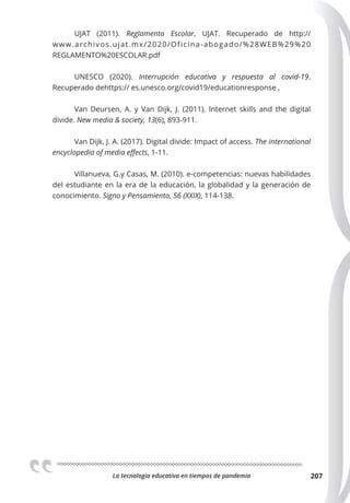 La tecnologia educativa en tiempos de pandemia 207
UJAT (2011). Reglamento Escolar, UJAT. Recuperado de http://
www.archivos.ujat.mx/2020/Oficina-abogado/%28WEB%29%20
REGLAMENTO%20ESCOLAR.pdf
UNESCO (2020). Interrupción educativa y respuesta al covid-19.
Recuperado dehttps:// es.unesco.org/covid19/educationresponse ,
Van Deursen, A. y Van Dijk, J. (2011). Internet skills and the digital
divide. New media & society, 13(6), 893-911.
Van Dijk, J. A. (2017). Digital divide: Impact of access. The international
encyclopedia of media eﬀects, 1-11.
Villanueva, G.y Casas, M. (2010). e-competencias: nuevas habilidades
del estudiante en la era de la educación, la globalidad y la generación de
conocimiento. Signo y Pensamiento, 56 (XXIX), 114-138.
 