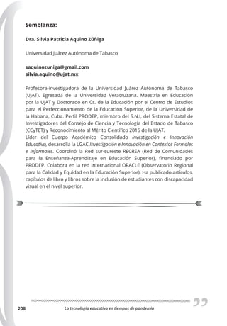 La tecnología educativa en tiempos de pandemia
208
Semblanza:
Dra. Silvia Patricia Aquino Zúñiga
Universidad Juárez Autónoma de Tabasco
saquinozuniga@gmail.com
silvia.aquino@ujat.mx
Profesora-investigadora de la Universidad Juárez Autónoma de Tabasco
(UJAT). Egresada de la Universidad Veracruzana. Maestría en Educación
por la UJAT y Doctorado en Cs. de la Educación por el Centro de Estudios
para el Perfeccionamiento de la Educación Superior, de la Universidad de
la Habana, Cuba. Perfil PRODEP, miembro del S.N.I, del Sistema Estatal de
Investigadores del Consejo de Ciencia y Tecnología del Estado de Tabasco
(CCyTET) y Reconocimiento al Mérito Científico 2016 de la UJAT.
Líder del Cuerpo Académico Consolidado Investigación e Innovación
Educativa, desarrolla la LGAC Investigación e Innovación en Contextos Formales
e Informales. Coordinó la Red sur-sureste RECREA (Red de Comunidades
para la Enseñanza-Aprendizaje en Educación Superior), financiado por
PRODEP. Colabora en la red internacional ORACLE (Observatorio Regional
para la Calidad y Equidad en la Educación Superior). Ha publicado artículos,
capítulos de libro y libros sobre la inclusión de estudiantes con discapacidad
visual en el nivel superior.
 