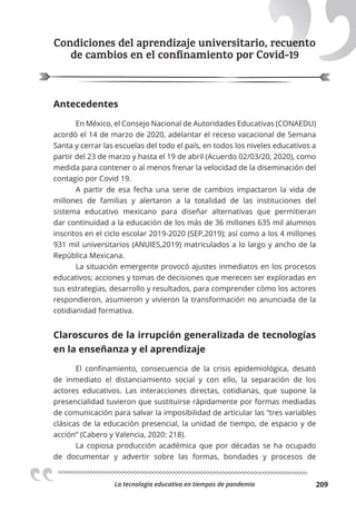 La tecnologia educativa en tiempos de pandemia 209
Condiciones del aprendizaje universitario, recuento
de cambios en el conﬁnamiento por Covid-19
Antecedentes
En México, el Consejo Nacional de Autoridades Educativas (CONAEDU)
acordó el 14 de marzo de 2020, adelantar el receso vacacional de Semana
Santa y cerrar las escuelas del todo el país, en todos los niveles educativos a
partir del 23 de marzo y hasta el 19 de abril (Acuerdo 02/03/20, 2020), como
medida para contener o al menos frenar la velocidad de la diseminación del
contagio por Covid 19.
A partir de esa fecha una serie de cambios impactaron la vida de
millones de familias y alertaron a la totalidad de las instituciones del
sistema educativo mexicano para diseñar alternativas que permitieran
dar continuidad a la educación de los más de 36 millones 635 mil alumnos
inscritos en el ciclo escolar 2019-2020 (SEP,2019); así como a los 4 millones
931 mil universitarios (ANUIES,2019) matriculados a lo largo y ancho de la
República Mexicana.
La situación emergente provocó ajustes inmediatos en los procesos
educativos; acciones y tomas de decisiones que merecen ser exploradas en
sus estrategias, desarrollo y resultados, para comprender cómo los actores
respondieron, asumieron y vivieron la transformación no anunciada de la
cotidianidad formativa.
Claroscuros de la irrupción generalizada de tecnologías
en la enseñanza y el aprendizaje
El confinamiento, consecuencia de la crisis epidemiológica, desató
de inmediato el distanciamiento social y con ello, la separación de los
actores educativos. Las interacciones directas, cotidianas, que supone la
presencialidad tuvieron que sustituirse rápidamente por formas mediadas
de comunicación para salvar la imposibilidad de articular las “tres variables
clásicas de la educación presencial, la unidad de tiempo, de espacio y de
acción” (Cabero y Valencia, 2020: 218).
La copiosa producción académica que por décadas se ha ocupado
de documentar y advertir sobre las formas, bondades y procesos de
 